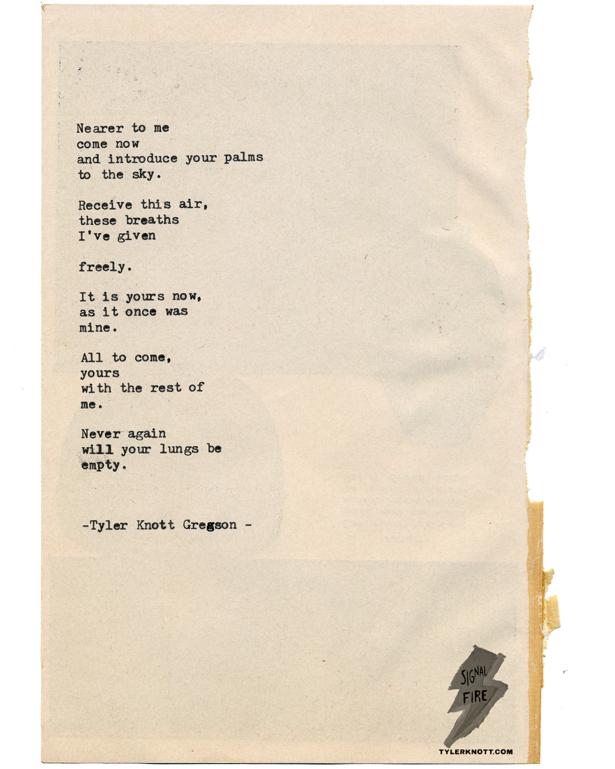 Nearer to me Come now And introduce your palms  To the sky.   Receive this air these breaths I’ve given   Freely   It is yours now  As it once was  Mine.   All to come Yours With the rest of  Me.   Never again Will your lungs be Empty.   -Tyler Knott Gregson-