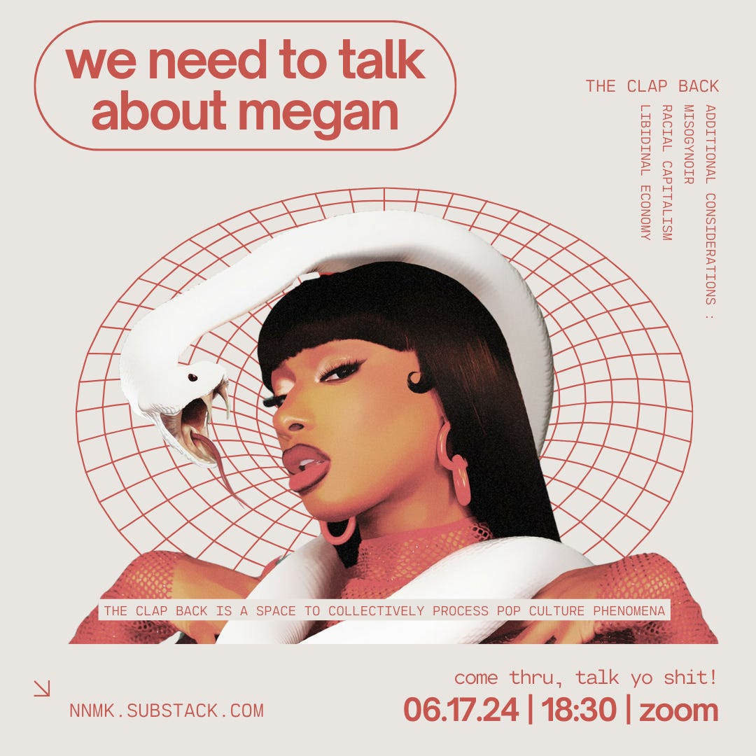 a poster for june 17th’s clap back. it is a cream coloured square image with crimson red text and digital design accents featuring an image of black rap artist megan thee stallion who is depicted from the bust up. megan is wearing a red fishnet long sleeve shirt, large red earrings, deep burgundy lip liner and red lipstick. she has brown skin and straight long black hair with bangs. a large white snake is loosely wrapped around her neck and its face is in front of hers. the snake’s mouth is open wide, presenting its thin tongue and sharp fangs. the crimson red text reads: “the clap back / we need to talk about megan / additional considerations: misogynoir, racial capitalism, libidinal economy / the clap back is a space to collectively process pop culture phenomena / come thru, talk yo shit! / 06.17.24, 18:30, zoom / nnmk.substack.com
