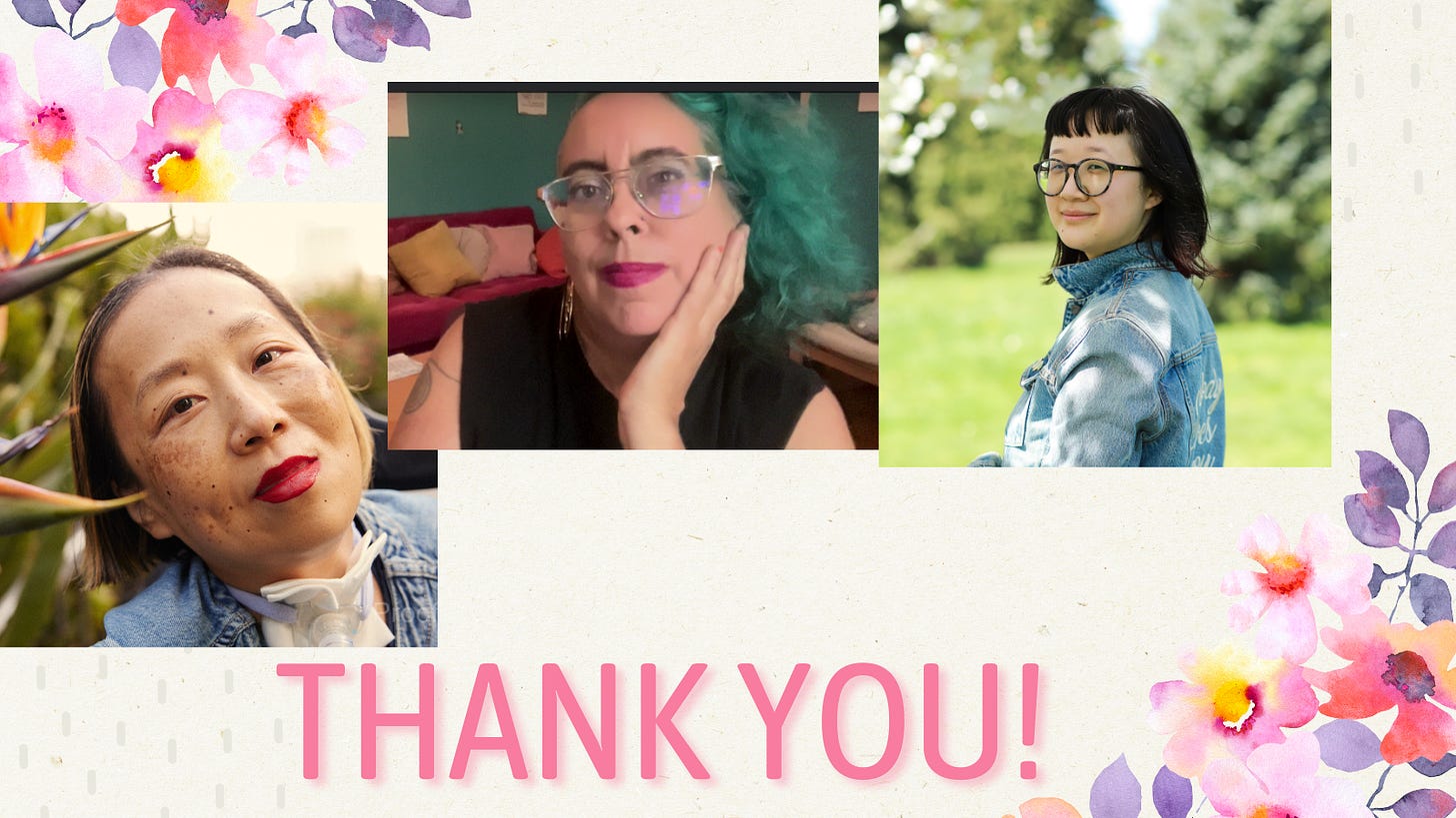 Image description: Graphic with a beige background and delicate pink and purple flowers on the upper left and lower right corners. At the bottom in large print, THANK YOU! 3 photos from left to right: Alice, an Asian American disabled woman with a tracheostomy at her neck. She is smiling with her head tilted toward some bird of paradise plants, Leah, a mixed-race Sri Lankan and white  nonbinary femme  in their late 40s with teal curly  hair, sand color skin and big metal glasses, looks contemplatively and with a slight smile at the viewer.  Their hair matches the teal wall behind them, and their dark hot pink lipstick matches the hot pink velvet couch heaped with cushions behind them. They wear a black t shirt with the sleeves cut off and a gold hoop earring that reads “Burn It Down,” one double spiral tattoo is visible on their right shoulder (taken September 2024), and Jane, a person with pale-tan skin with her body away from the camera but her face smiling towards it. She’s wearing a blue jean jacket that reads “Nobody Loves You” in the back, embroidered in white calligraphy. Her hair is nearly shoulder-length with dark red highlights at the end and she’s wearing large round black-gray glasses. The background is a park during the day-time. Photo credit: Joy Gyamfi. 