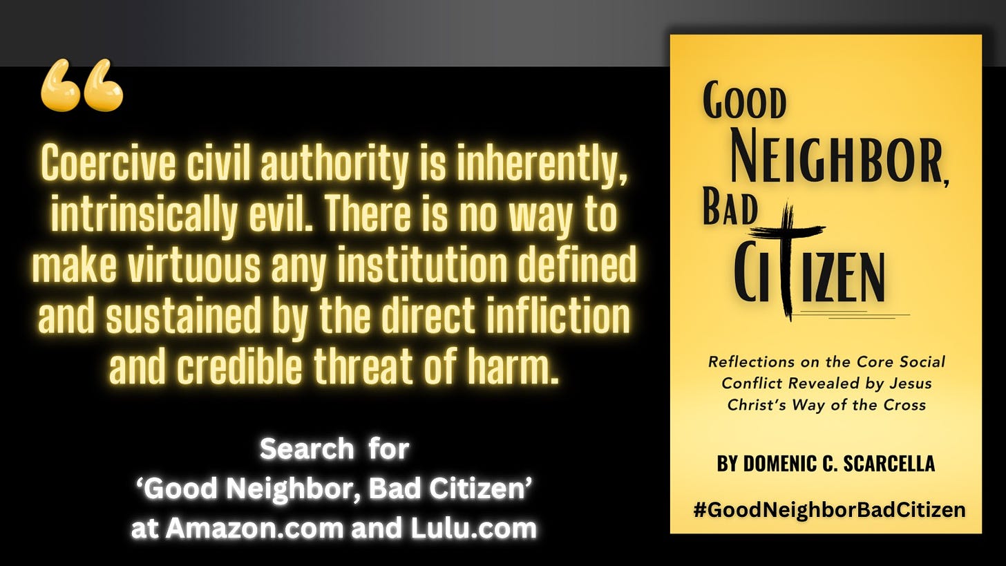 Front cover of the book 'Good Neighbor, Bad Citizen' next to a quote from the book that says, "Coercive civil authority is inherently, intrinsically evil.  There is no way to make virtuous any institution defined and sustained by the direct infliction and credible threat of harm."  To read more, search for the book 'Good Neighbor, Bad Citizen' at Amazon.com and Lulu.com, and continue the conversation with the blog 'Good Neighbor, Bad Citizen' at substack.com