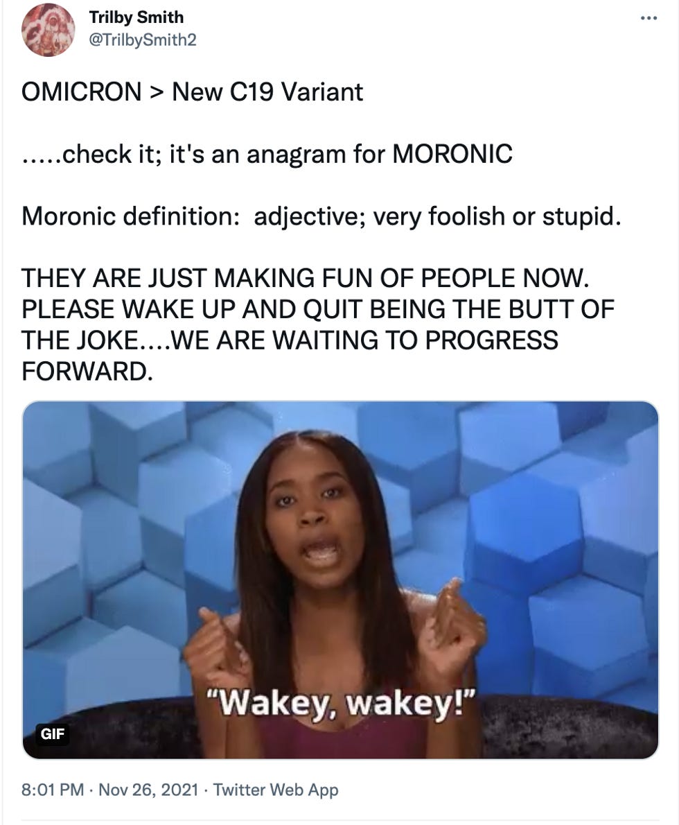 Tweet: OMICRON &gt; New C19 Variant  .....check it; it's an anagram for MORONIC  Moronic definition:  adjective; very foolish or stupid.  THEY ARE JUST MAKING FUN OF PEOPLE NOW. PLEASE WAKE UP AND QUIT BEING THE BUTT OF THE JOKE....WE ARE WAITING TO PROGRESS FORWARD.