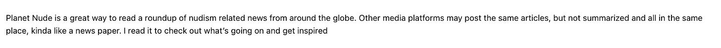 Planet Nude is a great way to read a roundup of nudism related news from around the globe. Other media platforms may post the same articles, but not summarized and all in the same place, kinda like a news paper. I read it to check out what's going on and get inspired