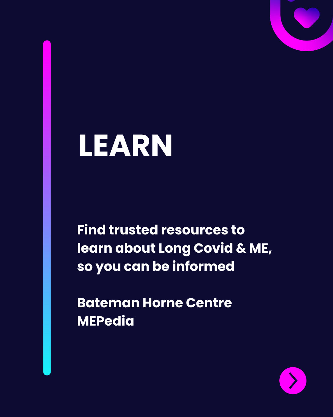 The image is composed on a dark background with a vertically oriented gradient line transitioning from pink to blue on the left side. The word "LEARN" is bold and white at the top center, creating a strong visual focal point. Below it, the text is slightly smaller and reads: "Find trusted resources to learn about Long Covid & ME, so you can be informed," also in white. The attribution, "Bateman Horne Centre MEpedia," follows in a smaller font. On the bottom right, a circular icon with a right-pointing arrow is present, indicating interactivity. The overall layout is clean and modern, emphasizing clarity and accessibility.