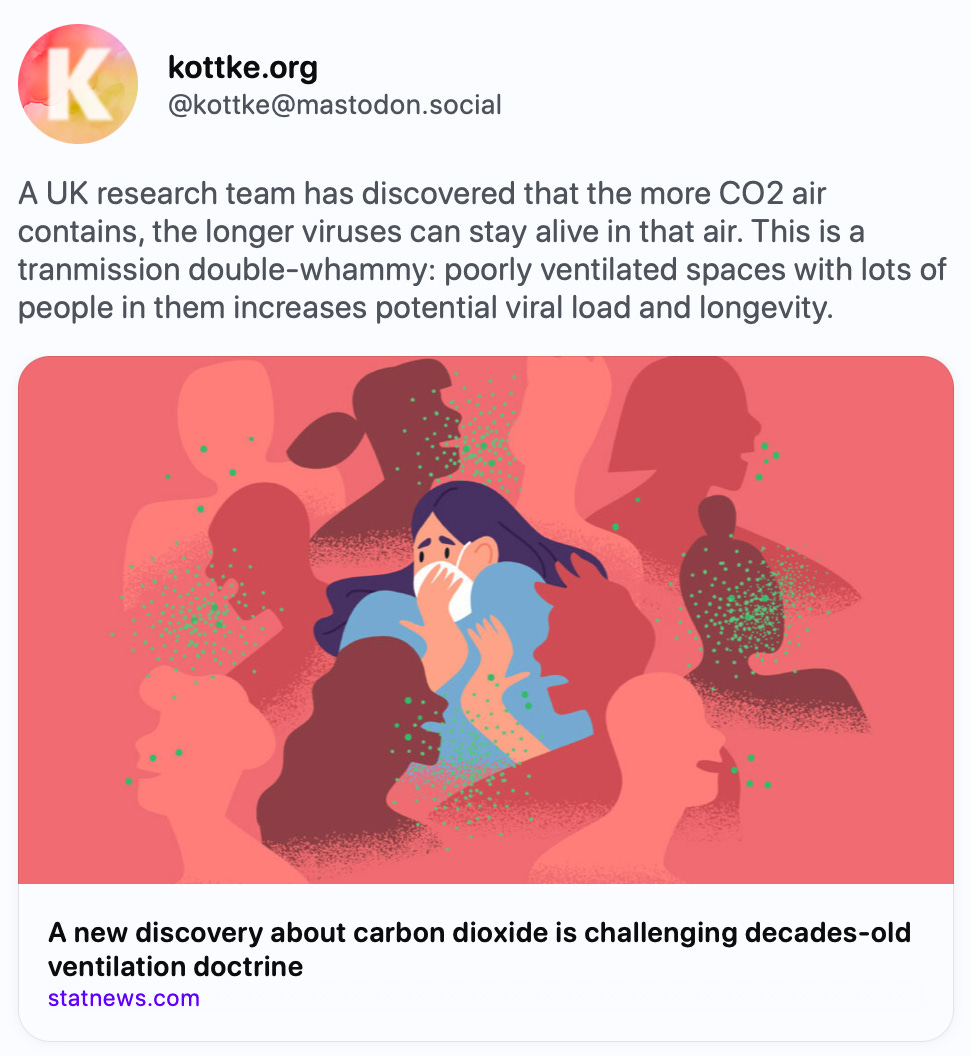  @kottke@mastodon.social A UK research team has discovered that the more CO2 air contains, the longer viruses can stay alive in that air. This is a tranmission double-whammy: poorly ventilated spaces with lots of people in them increases potential viral load and longevity. https://www.statnews.com/2024/06/04/co2-ventilation-research-virus-airborne-life-haddrell-celebs/   STAT · Jun 4 A new discovery about carbon dioxide is challenging decades-old ventilation doctrine CO2 is a good proxy for how much exhaled — and potentially infectious — air is in a room. New research suggests the more CO2 there is, the more virus-friendly the air becomes. Jun 06, 2024, 02:32 PM ·· kottke bot 42 boosts · 45 favorites      Explore Live feeds Mastodon is the best way to keep up with what's happening.  Follow anyone across the fediverse and see it all in chronological order. No algorithms, ads, or clickbait in sight.  Create account Login