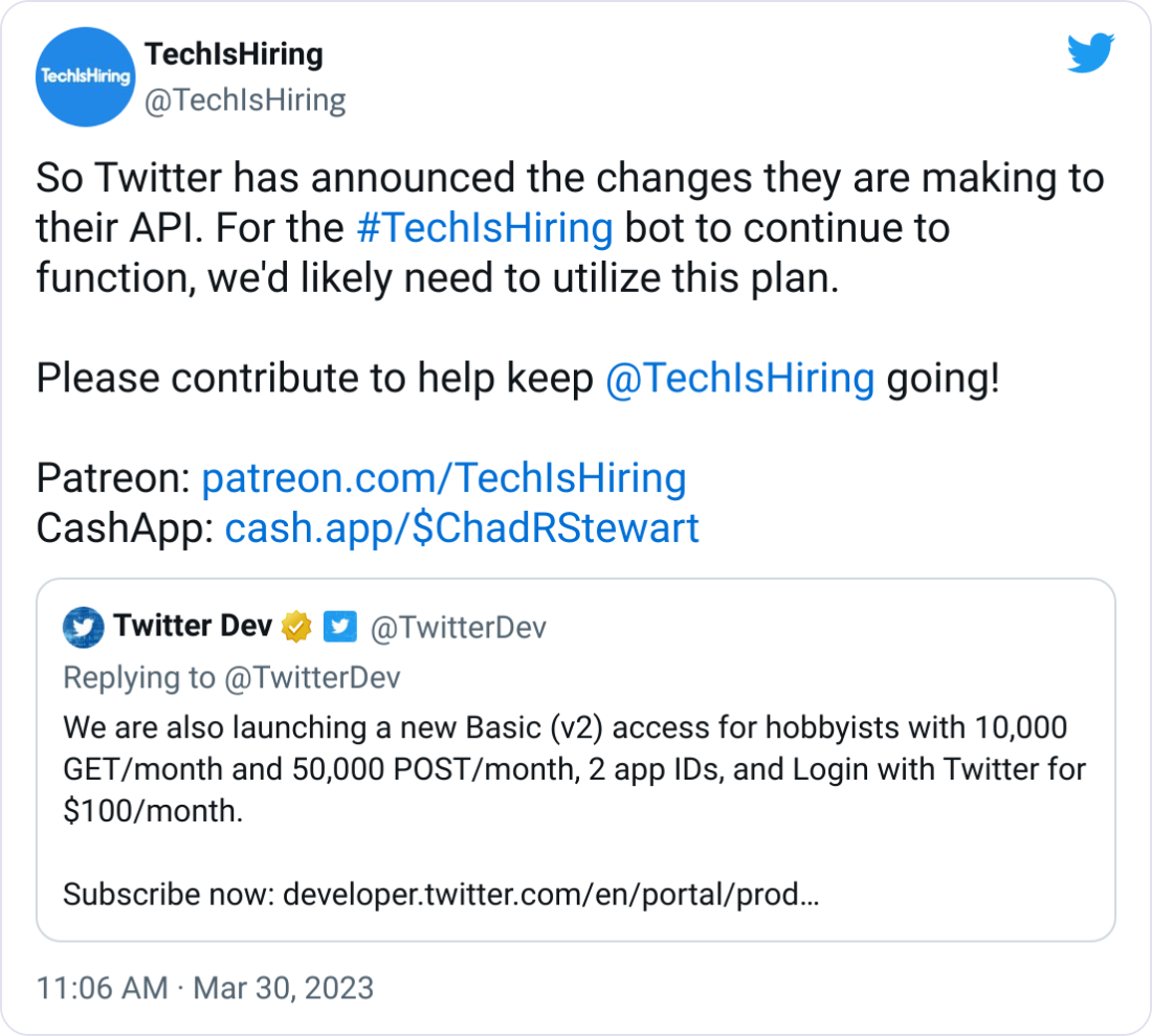 TechIsHiring @TechIsHiring So Twitter has announced the changes they are making to their API. For the #TechIsHiring bot to continue to function, we'd likely need to utilize this plan.  Please contribute to help keep  @TechIsHiring  going!  Patreon: http://patreon.com/TechIsHiring CashApp: http://cash.app/$ChadRStewart