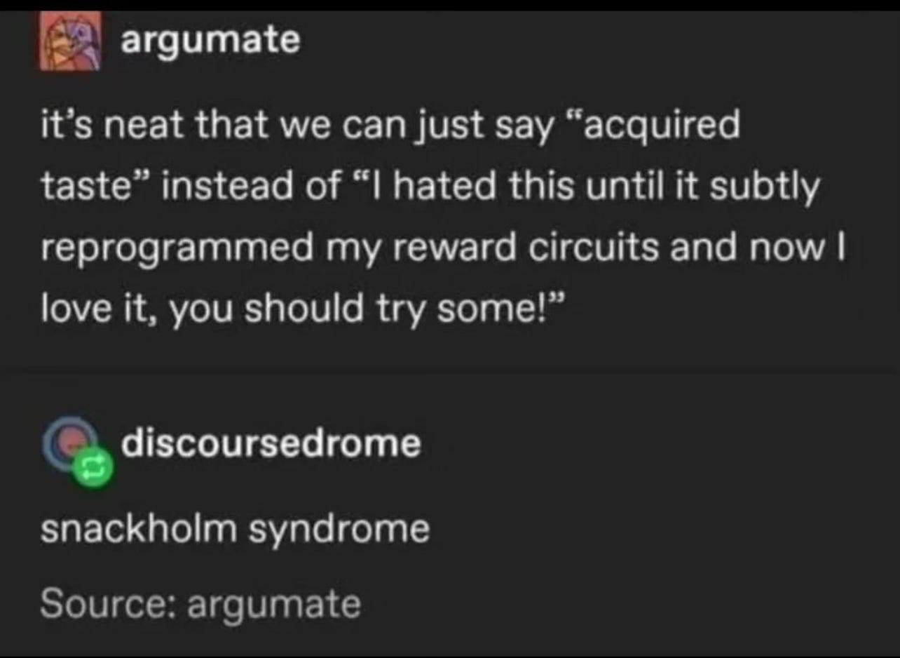 A tumblr post by argumate: "it's neat that we can just say 'acquired taste' instead of 'I hated this until it subtly reprogrammed my reward circuits and now I love it, you should try some!" and discoursedrome reblogged and wrote "snackholm syndrome"