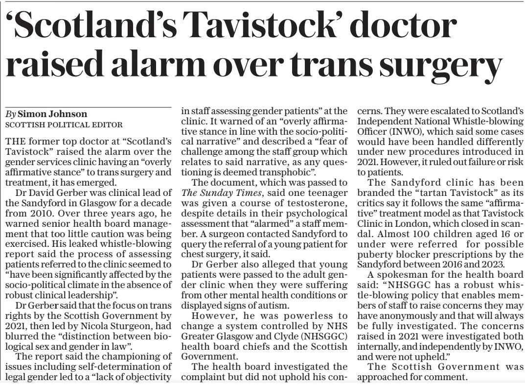 ‘Scotland’s Tavistock’ doctor raised alarm over trans surgery The Daily Telegraph30 Sep 2024By Simon Johnson SCOTTISH POLITICAL EDITOR THE former top doctor at “Scotland’s Tavistock” raised the alarm over the gender services clinic having an “overly affirmative stance” to trans surgery and treatment, it has emerged.  Dr David Gerber was clinical lead of the Sandyford in Glasgow for a decade from 2010. Over three years ago, he warned senior health board management that too little caution was being exercised. His leaked whistle-blowing report said the process of assessing patients referred to the clinic seemed to “have been significantly affected by the socio-political climate in the absence of robust clinical leadership”.  Dr Gerber said that the focus on trans rights by the Scottish Government by 2021, then led by Nicola Sturgeon, had blurred the “distinction between biological sex and gender in law”.  The report said the championing of issues including self-determination of legal gender led to a “lack of objectivity in staff assessing gender patients” at the clinic. It warned of an “overly affirmative stance in line with the socio-political narrative” and described a “fear of challenge among the staff group which relates to said narrative, as any questioning is deemed transphobic”.  The document, which was passed to The Sunday Times, said one teenager was given a course of testosterone, despite details in their psychological assessment that “alarmed” a staff member. A surgeon contacted Sandyford to query the referral of a young patient for chest surgery, it said.  Dr Gerber also alleged that young patients were passed to the adult gender clinic when they were suffering from other mental health conditions or displayed signs of autism.  However, he was powerless to change a system controlled by NHS Greater Glasgow and Clyde (NHSGGC) health board chiefs and the Scottish Government.  The health board investigated the complaint but did not uphold his concerns. They were escalated to Scotland’s Independent National Whistle-blowing Officer (INWO), which said some cases would have been handled differently under new procedures introduced in 2021. However, it ruled out failure or risk to patients.  The Sandyford clinic has been branded the “tartan Tavistock” as its critics say it follows the same “affirmative” treatment model as that Tavistock Clinic in London, which closed in scandal. Almost 100 children aged 16 or under were referred for possible puberty blocker prescriptions by the Sandyford between 2016 and 2023.  A spokesman for the health board said: “NHSGGC has a robust whistle-blowing policy that enables members of staff to raise concerns they may have anonymously and that will always be fully investigated. The concerns raised in 2021 were investigated both internally, and independently by INWO, and were not upheld.”  The Scottish Government was approached for comment.  Article Name:‘Scotland’s Tavistock’ doctor raised alarm over trans surgery Publication:The Daily Telegraph Author:By Simon Johnson SCOTTISH POLITICAL EDITOR Start Page:10 End Page:10