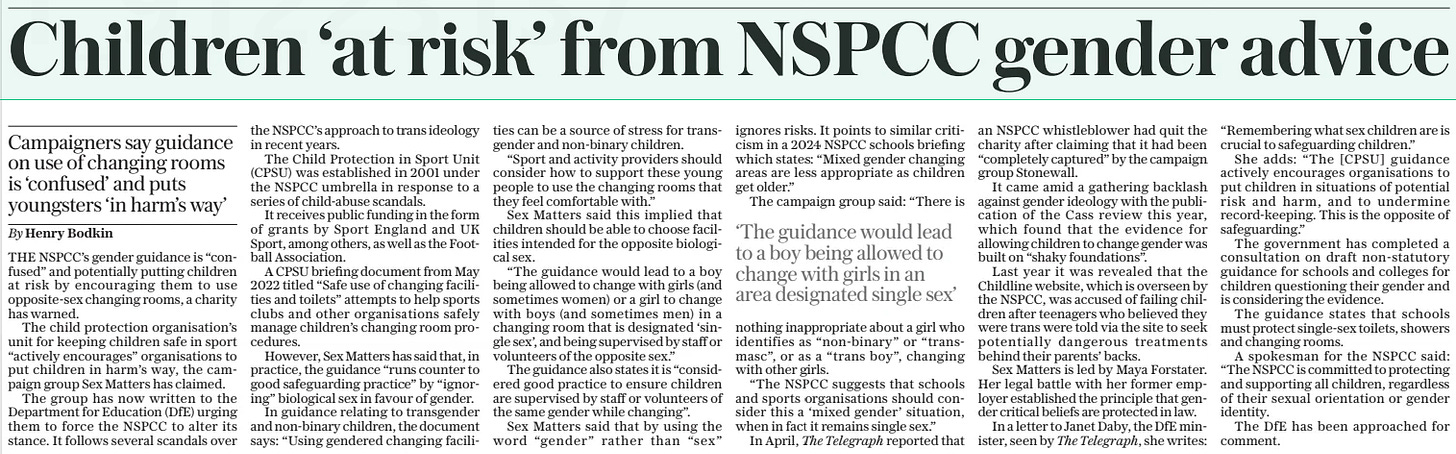 Children ‘at risk’ from NSPCC gender advice Campaigners say guidance on use of changing rooms is ‘confused’ and puts youngsters ‘in harm’s way’ The Sunday Telegraph15 Sep 2024By Henry Bodkin THE NSPCC’s gender guidance is “confused” and potentially putting children at risk by encouraging them to use opposite-sex changing rooms, a charity has warned.  The child protection organisation’s unit for keeping children safe in sport “actively encourages” organisations to put children in harm’s way, the campaign group Sex Matters has claimed.  The group has now written to the Department for Education (DfE) urging them to force the NSPCC to alter its stance. It follows several scandals over the NSPCC’s approach to trans ideology in recent years.  The Child Protection in Sport Unit (CPSU) was established in 2001 under the NSPCC umbrella in response to a series of child-abuse scandals.  It receives public funding in the form of grants by Sport England and UK Sport, among others, as well as the Football Association.  A CPSU briefing document from May 2022 titled “Safe use of changing facilities and toilets” attempts to help sports clubs and other organisations safely manage children’s changing room procedures.  However, Sex Matters has said that, in practice, the guidance “runs counter to good safeguarding practice” by “ignoring” biological sex in favour of gender.  In guidance relating to transgender and non-binary children, the document says: “Using gendered changing facilities can be a source of stress for transgender and non-binary children.  “Sport and activity providers should consider how to support these young people to use the changing rooms that they feel comfortable with.”  Sex Matters said this implied that children should be able to choose facilities intended for the opposite biological sex.  “The guidance would lead to a boy being allowed to change with girls (and sometimes women) or a girl to change with boys (and sometimes men) in a changing room that is designated ‘single sex’, and being supervised by staff or volunteers of the opposite sex.”  The guidance also states it is “considered good practice to ensure children are supervised by staff or volunteers of the same gender while changing”.  Sex Matters said that by using the word “gender” rather than “sex” ignores risks. It points to similar criticism in a 2024 NSPCC schools briefing which states: “Mixed gender changing areas are less appropriate as children get older.”  The campaign group said: “There is nothing inappropriate about a girl who identifies as “non-binary” or “transmasc”, or as a “trans boy”, changing with other girls.  “The NSPCC suggests that schools and sports organisations should consider this a ‘mixed gender’ situation, when in fact it remains single sex.”  In April, The Telegraph reported that an NSPCC whistleblower had quit the charity after claiming that it had been “completely captured” by the campaign group Stonewall.  It came amid a gathering backlash against gender ideology with the publication of the Cass review this year, which found that the evidence for allowing children to change gender was built on “shaky foundations”.  Last year it was revealed that the Childline website, which is overseen by the NSPCC, was accused of failing children after teenagers who believed they were trans were told via the site to seek potentially dangerous treatments behind their parents’ backs.  Sex Matters is led by Maya Forstater. Her legal battle with her former employer established the principle that gender critical beliefs are protected in law.  In a letter to Janet Daby, the DfE minister, seen by The Telegraph, she writes: “Remembering what sex children are is crucial to safeguarding children.”  She adds: “The [CPSU] guidance actively encourages organisations to put children in situations of potential risk and harm, and to undermine record-keeping. This is the opposite of safeguarding.”  The government has completed a consultation on draft non-statutory guidance for schools and colleges for children questioning their gender and is considering the evidence.  The guidance states that schools must protect single-sex toilets, showers and changing rooms.  A spokesman for the NSPCC said: “The NSPCC is committed to protecting and supporting all children, regardless of their sexual orientation or gender identity.  The DfE has been approached for comment.  ‘The guidance would lead to a boy being allowed to change with girls in an area designated single sex’  Article Name:Children ‘at risk’ from NSPCC gender advice Publication:The Sunday Telegraph Author:By Henry Bodkin Start Page:8 End Page:8