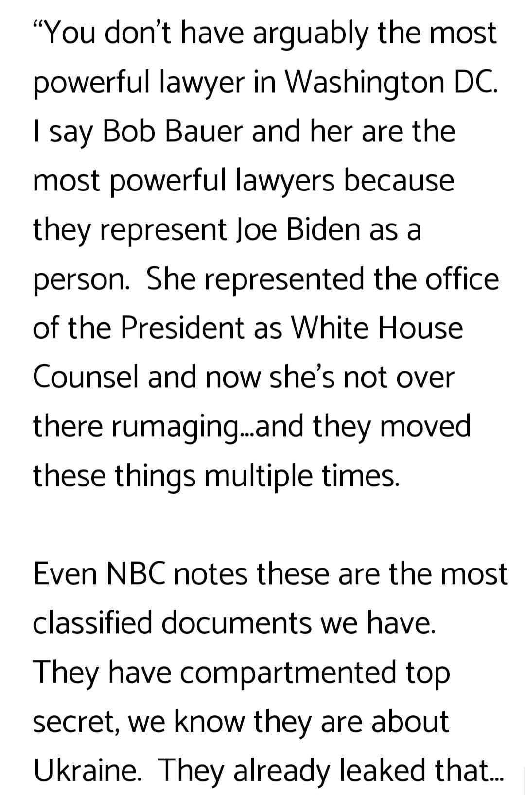 May be an image of text that says '"You don't have arguably the most powerful lawyer in Washington DC. I say Bob Bauer and her are the most powerful lawyers because they represent Joe Biden as a person. She represented the office of the President as White House Counsel and now she's not over there rumaging... ..and they moved these things multiple times. Even NBC notes these are the most classified documents we have. They have compartmented top secret, we know they are about Ukraine. They already leaked that...'