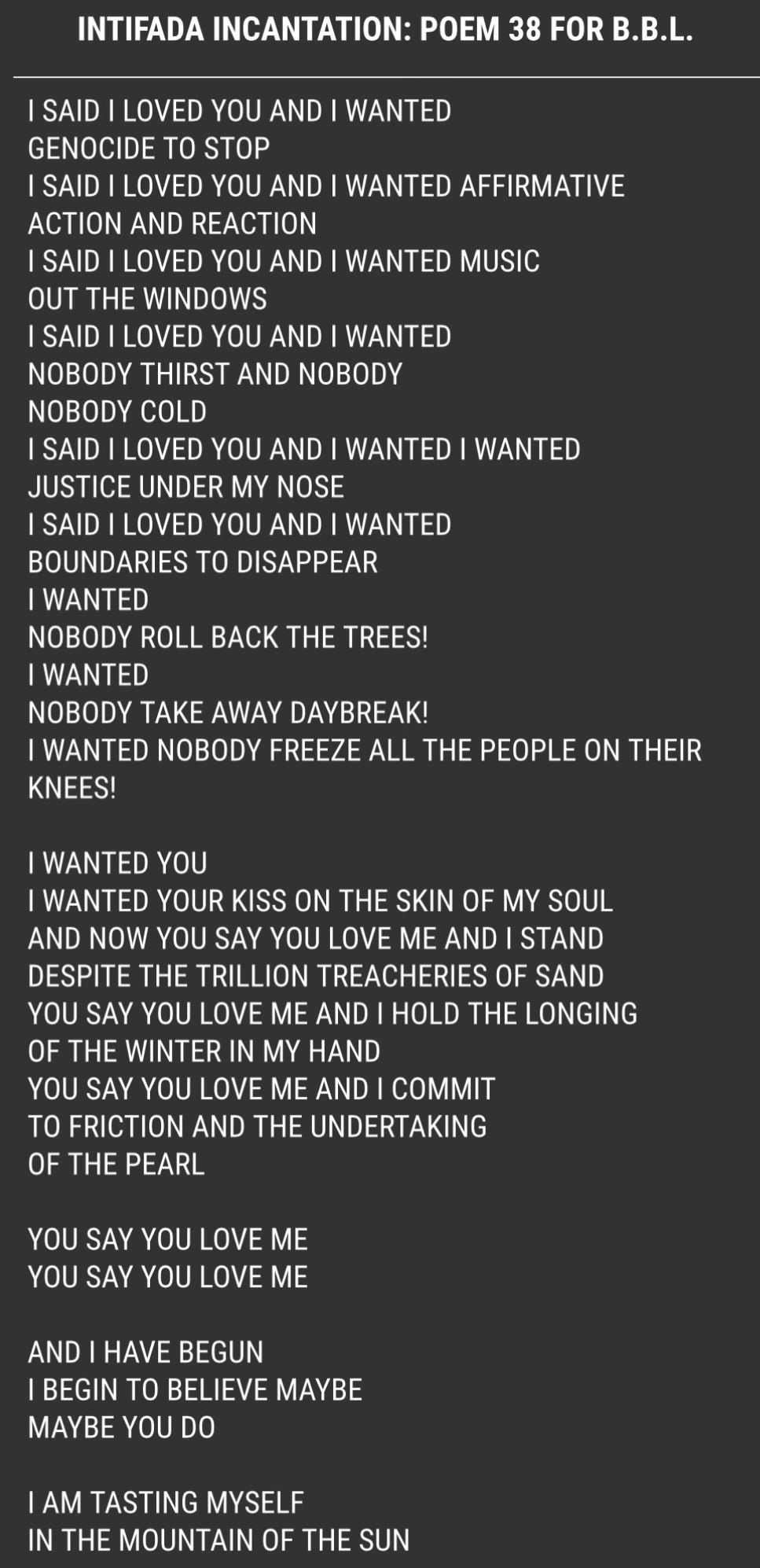 “Intifada Incantation: Poem 38 for b.b.L.” by June Jordan   I SAID I LOVED YOU AND I WANTED GENOCIDE TO STOP I SAID I LOVED YOU AND I WANTED AFFIRMATIVE ACTION AND REACTION I SAID I LOVED YOU AND I WANTED MUSIC OUT THE WINDOWS I SAID I LOVED YOU AND I WANTED NOBODY THIRST AND NOBODY NOBODY COLD I SAID I LOVED YOU AND I WANTED I WANTED JUSTICE UNDER MY NOSE I SAID I LOVED YOU AND I WANTED BOUNDARIES TO DISAPPEAR I WANTED NOBODY ROLL BACK THE TREES! I WANTED NOBODY TAKE AWAY DAYBREAK! I WANTED NOBODY FREEZE ALL THE PEOPLE ON THEIR KNEES!   I WANTED YOU I WANTED YOUR KISS ON THE SKIN OF MY SOUL AND NOW YOU SAY YOU LOVE ME AND I STAND DESPITE THE TRILLION TREACHERIES OF SAND YOU SAY YOU LOVE ME AND I HOLD THE LONGING OF THE WINTER IN MY HAND YOU SAY YOU LOVE ME AND I COMMIT TO FRICTION AND THE UNDERTAKING OF THE PEARL   YOU SAY YOU LOVE ME YOU SAY YOU LOVE ME   AND I HAVE BEGUN I BEGIN TO BELIEVE MAYBE MAYBE YOU DO   I AM TASTING MYSELF IN THE MOUNTAIN OF THE SUN