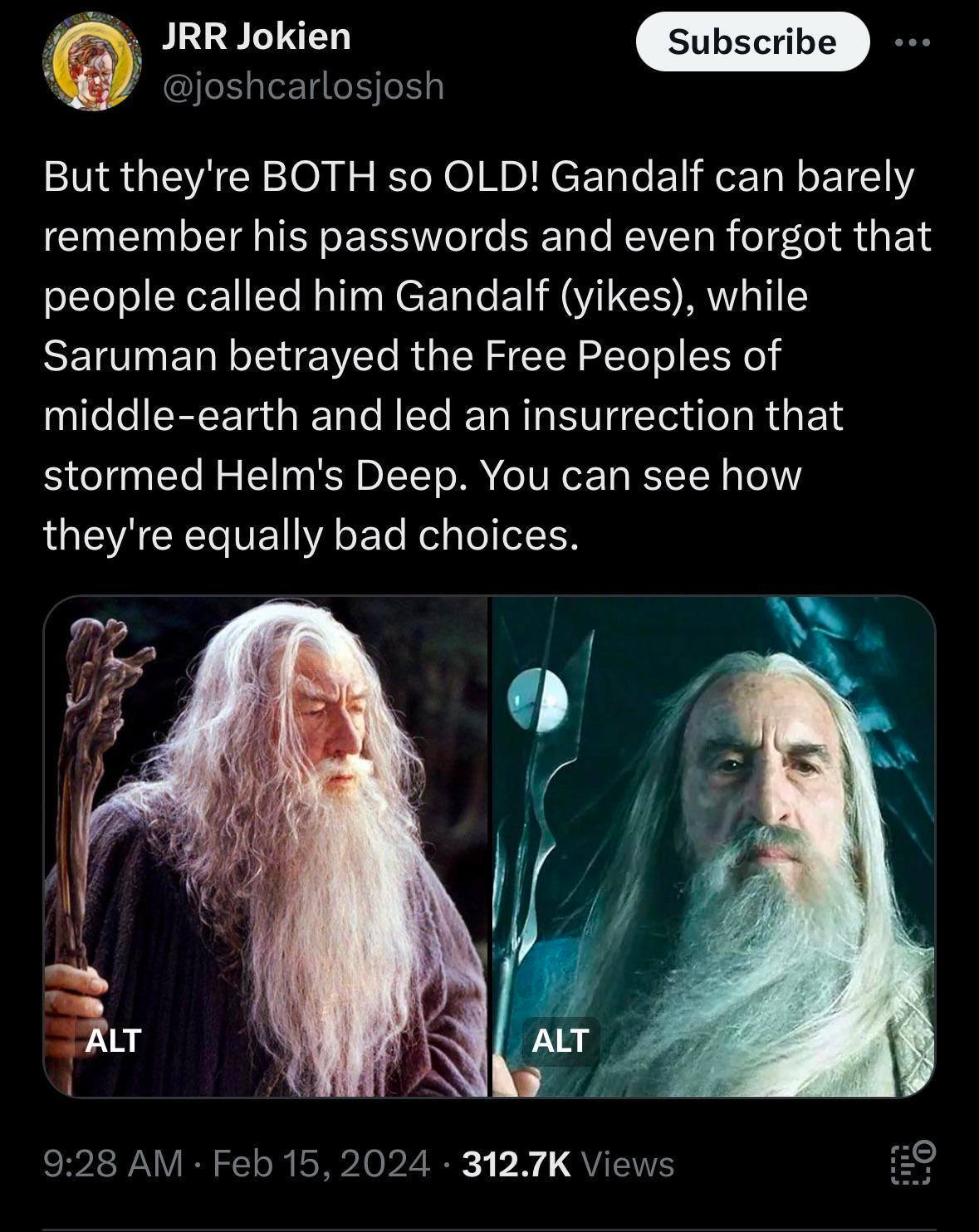 May be an image of 2 people and text that says 'JRR Jokien @joshcarlosjosh Subscribe But they' BOTH so OLD! Ganda Gandalf can barely remember his passwords and even forgot that people called him Gandalf (yikes), while Saruman betrayed the Free Peoples of middle-earth and led an insurrection that stormee Helm's Deep. You can see how they're equally bad choices. ALT ALT 9:28AM Feb15, 2024 312.7K Views'