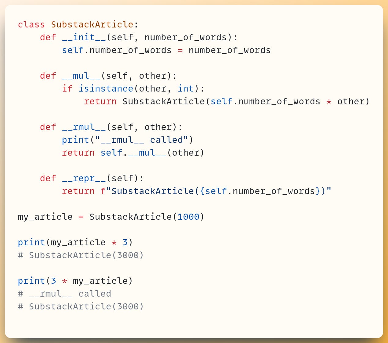 class SubstackArticle:     def __init__(self, number_of_words):         self.number_of_words = number_of_words ​     def __mul__(self, other):         if isinstance(other, int):             return SubstackArticle(self.number_of_words * other) ​     def __rmul__(self, other):         print("__rmul__ called")         return self.__mul__(other) ​     def __repr__(self):         return f"SubstackArticle({self.number_of_words})" ​ my_article = SubstackArticle(1000) ​ print(my_article * 3) # SubstackArticle(3000) ​ print(3 * my_article) # __rmul__ called # SubstackArticle(3000)