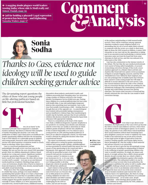 Thanks to Cass, evidence not ideology will be used to guide children seeking gender advice The devastating report questions the ethics of those who put young people on life-altering pathways based on little but professional hunches The Observer14 Apr 2024Sonia Sodha,  ‘First, do no harm” is the sacrosanct principle that is supposed to underpin modern medicine. But history is littered with examples of medics breaching this doctrine. Last week, the publication of Hilary Cass’s final report on healthcare for gender-questioning children laid bare the devastating scale of NHS failures of a vulnerable group of children and young people, buoyed by adult activists bullying anyone who dared question a treatment model so clearly based on ideology rather than evidence.  Cass is a renowned paediatrician and her painstakingly thorough review was four years in the making. She sets out how the now-closed NHS specialist gender clinic for children abandoned evidence-based medicine for a wing and a prayer. Significant numbers of gender-questioning children – it’s impossible to know exactly how many because the clinic did not keep records, itself a scandal – were put on an unevidenced medical pathway of puberty-blocking drugs and/or cross-sex hormones, despite risks of harm in relation to brain development, fertility, bone density, mental health and adult sexual functioning.  What drove this? The medical pathway is rooted in a belief that many, perhaps even most children questioning their gender will go on to have a fixed trans identity in adulthood, and that it is possible to discern them from those for whom it is a temporary phase. But studies suggest that gender dysphoria resolves itself naturally in many children. It is often associated with neurodiversity, mental health issues, childhood trauma, discomfort about puberty, particularly in girls, and children processing their emerging same-sex attraction; a large number of children referred to the Gender Identity Development Service (Gids) were gay. Putting these children on a medical pathway does not just come with health risks, it may also pathologise temporary distress into something more permanent. Cass is also clear that socially transitioning a child – treating them as though they are of the opposite sex – is a psychological intervention with potentially lasting consequences and an insufficient evidence base, that transitioning in stealth may be harmful, and says that for pre-pubertal children this decision should be informed by input from clinicians with appropriate training.  There is a conundrum at the heart of the report. Cass finds a childhood diagnosis of gender dysphoria is not predictive of a lasting trans identity and clinicians told the review they are unable to determine in which children gender dysphoria will last into adulthood.  If this is indeed impossible, is it ever ethical to put a young person on a life-altering medical pathway? If there are no objective diagnostic criteria, on what basis would a clinician be taking this decision other than a professional hunch?  The report recommends a total overhaul in the NHS’s approach to caring for gender-questioning children and young people: holistic, multidisciplinary services grounded in mental health alth that assess the root causes of that questioning in the e round and take a therapeutic-first approach. Puberty erty blockers will only be prescribed as part of f an NHS research trial and she recommends nds “extreme caution” in relation to crosssex crosshormones for 16- to 18-year- -olds; one might expect this to be contingent ingent on it being possible to develop diagnostic criteria for gender dysphoria sphoria that will last into adulthood.  Cass’s vision is what gender- questioning children deserve: to be treated with the same level of care as everyone else, se, not as little projects for activists seeking validation for their own adult identities and belief systems. ms. But it is going to be immensely challenging for the NHS to realise, and not just because of the parlous underfunding of child mental health services. There will be resistance among captured clinicians wedded to quasi-religious beliefs; it is astounding that six out of seven adult clinics refused to cooperate with the review on a study to shed more light on those the NHS treated as children. A senior NHS researcher at one trust told me the opposition to taking part in an uncontroversial methodology to inform better outcomes came not from the board but from some clinicians in their service, and this was unheard of in other parts of the NHS.  Cass has also commented on the intense toxicity of the debate. The fact that she says medical professionals were scared of being called transphobic, or accused of practising conversion therapy, if they took a more cautious approach in a climate where activists and charities like Stonewall were quick to level accusations of bigotry at people flagging concerns, and that NHS whistleblowers were vilified by their employer, has not only prolonged the avoidable harm that will have been caused to some young people but will make it difficult to recruit clinicians to the new service. Cass has warned ministers about the risks of the criminal ban on conversion therapy activists are pushing for; the definitional challenges risk criminalising exploratory therapy and could further increase fear among clinicians. The former chief executive of Stonewall has already endorsed the view that the Cass model is itself conversion therapy.  Given what it says about social transition, the implications of the Cass review go beyond the NHS to schools and children’s services, where there are similar pockets of ideological capture. As we report today, the parents of one child whose school facilitated their social transition without their knowledge have given Brighton council two weeks to withdraw the trans toolkit it has endorsed for use across all its schools, or face legal action in light of legal advice from the country’s leading equality and human rights lawyer, Karon Monaghan KC, that the toolkit is itself unlawful and advises schools to act unlawfully.  She Sh sets out how it gets the law devastatingly wrong in several se areas, including on safeguarding in relation to th the wellbeing of gender-questioning children who want wan to socially transition. On single-sex spaces and sports, spor it wrongly advises that a child’s chosen gender identity iden should override their sex, which is likely to lead to unlawful discrimination against other pupils, particularly parti girls. This influential toolkit is in use by schools scho in at least several other local authorities; the parents pare have published the advice in full to enable other parents pare to challenge schools on its unlawfulness.  The Th Cass review is an immense achievement; it has stripped strip the heat out of one of the most contested areas area of modern medicine and restored the role of evidence evide back to its rightful place. But there is a long way to go yet in unpicking the influence of a contested and controversial – yet in some cases, deeply em embedded – adult ideology about gender in the w way children are supported by the NHS, children’s se services and schools.  Article Name:Thanks to Cass, evidence not ideology will be used to guide children seeking gender advice Publication:The Observer Author:Sonia Sodha, Start Page:41 End Page:41