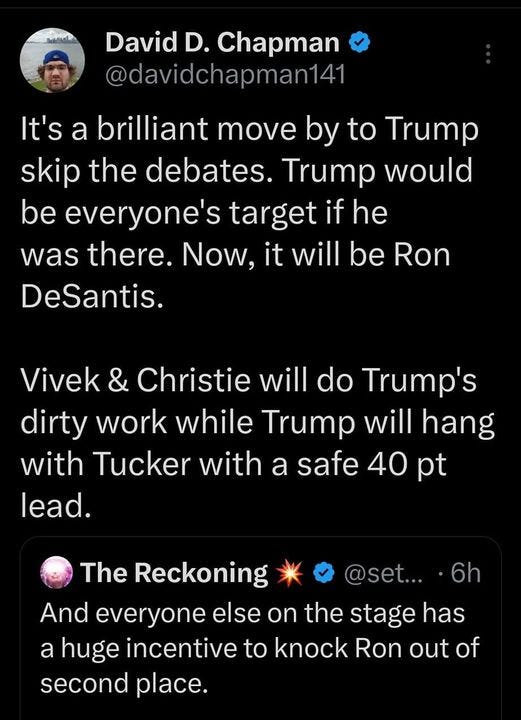 May be an image of text that says '8:45 5G. Post David D. Chapman @davidchapman141 It's brilliant move by to Trump skip the debates. Trump would be everyone's target if he was there. Now, it will be Ron DeSantis. Vivek & Christie will do Trump's dirty work while Trump will hang with Tucker with a safe 40 pt lead. 6h The Reckoning And everyone else on the stage has a huge incentive to knock Ron out of second place. DeSantis might be the only one th... 2:41 PM 18 Aug 23 984 iews Post your rep'