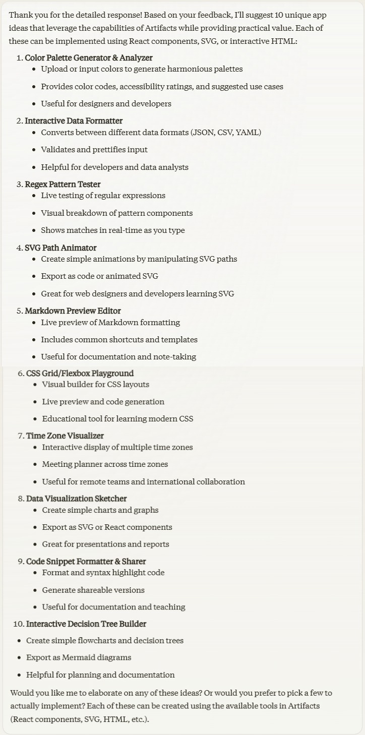 Thank you for the detailed response! Based on your feedback, I'll suggest 10 unique app ideas that leverage the capabilities of Artifacts while providing practical value. Each of these can be implemented using React components, SVG, or interactive HTML:  1. **Color Palette Generator & Analyzer**    - Upload or input colors to generate harmonious palettes    - Provides color codes, accessibility ratings, and suggested use cases    - Useful for designers and developers  2. **Interactive Data Formatter**    - Converts between different data formats (JSON, CSV, YAML)    - Validates and prettifies input    - Helpful for developers and data analysts  3. **Regex Pattern Tester**    - Live testing of regular expressions    - Visual breakdown of pattern components    - Shows matches in real-time as you type  4. **SVG Path Animator**    - Create simple animations by manipulating SVG paths    - Export as code or animated SVG    - Great for web designers and developers learning SVG  5. **Markdown Preview Editor**    - Live preview of Markdown formatting    - Includes common shortcuts and templates    - Useful for documentation and note-taking  6. **CSS Grid/Flexbox Playground**    - Visual builder for CSS layouts    - Live preview and code generation    - Educational tool for learning modern CSS  7. **Time Zone Visualizer**    - Interactive display of multiple time zones    - Meeting planner across time zones    - Useful for remote teams and international collaboration  8. **Data Visualization Sketcher**    - Create simple charts and graphs    - Export as SVG or React components    - Great for presentations and reports  9. **Code Snippet Formatter & Sharer**    - Format and syntax highlight code    - Generate shareable versions    - Useful for documentation and teaching  10. **Interactive Decision Tree Builder**    - Create simple flowcharts and decision trees    - Export as Mermaid diagrams    - Helpful for planning and documentation  Would you like me to elaborate on any of these ideas? Or would you prefer to pick a few to actually implement? Each of these can be created using the available tools in Artifacts (React components, SVG, HTML, etc.).