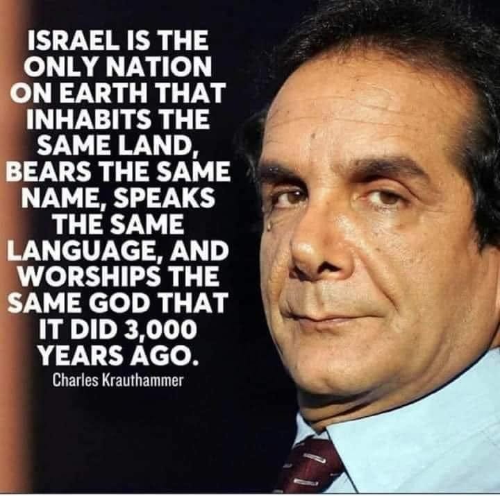 May be an image of 1 person and text that says 'ISRAEL IS THE ONLY NATION ON EARTH THAT INHABITS THE SAME LAND, BEARS THE SAME NAME, SPEAKS THE SAME LANGUAGE, AND WORSHIPS THE SAME GOD THAT IT DID 3,000 YEARS AGO. Charles Krauthammer'
