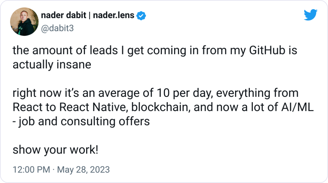 nader dabit | nader.lens @dabit3 the amount of leads I get coming in from my GitHub is actually insane  right now it’s an average of 10 per day, everything from React to React Native, blockchain, and now a lot of AI/ML - job and consulting offers  show your work!