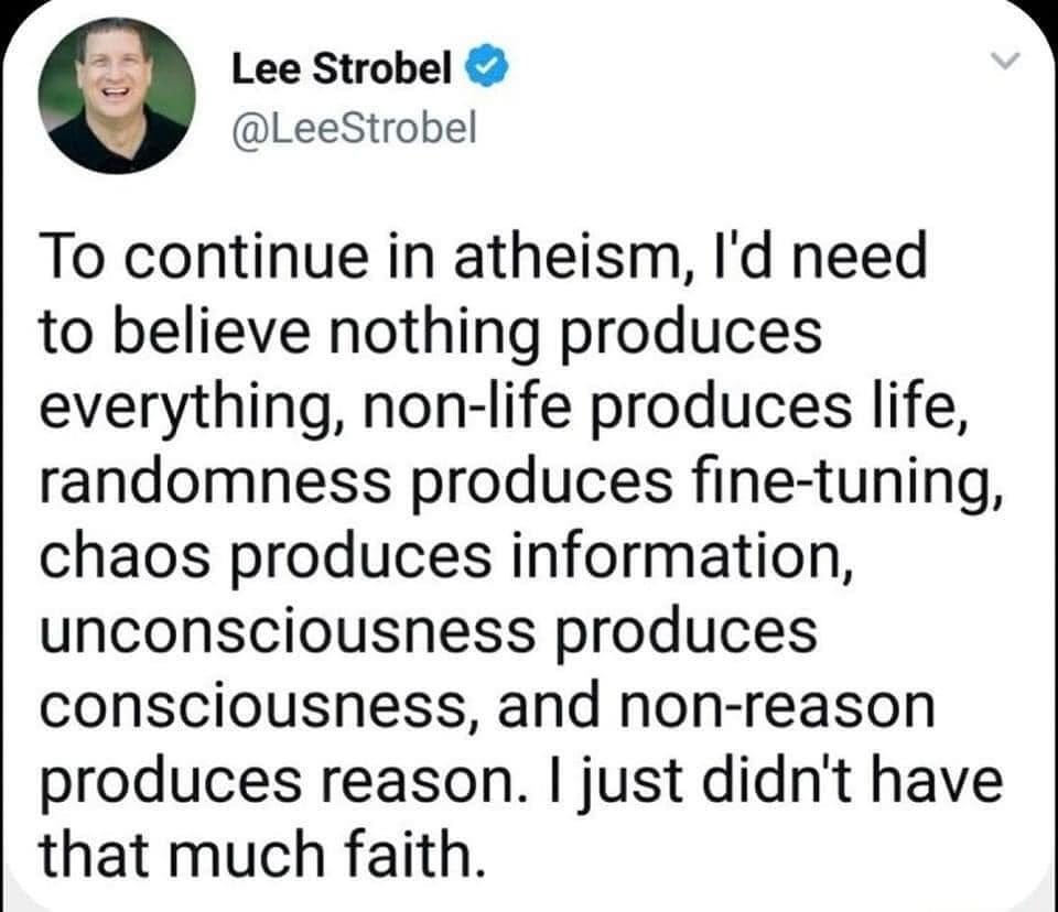 May be an image of 1 person and text that says 'Lee Strobel @LeeStrobel To continue in atheism, I'd need to believe nothing produces everything, non-life produces life, randomness produces fine-tuning, chaos produces information, unconsciousness produces consciousness, and non-reason produces reason. just didn't have that much faith.'