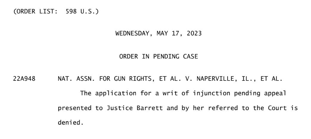 (ORDER LIST: 598 U.S.)  WEDNESDAY, MAY 17, 2023  ORDER IN PENDING CASE  22A948 NAT. ASSN. FOR GUN RIGHTS, ET AL. V. NAPERVILLE, IL., ET AL. The application for a writ of injunction pending appeal presented to Justice Barrett and by her referred to the Court is denied.
