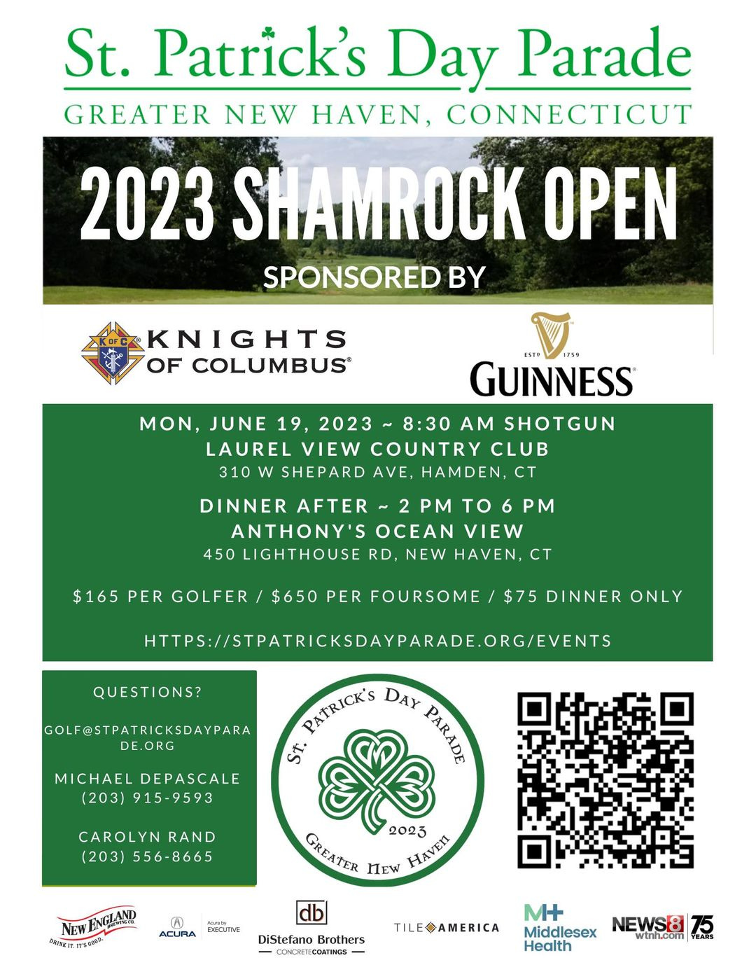 May be an image of text that says 'St. Patrick's Day Parade GREATER NEW HAVEN, CONNECTICUT 2023 SHAMROCK OPEN SPONSORED BY KNIGHTS OF COLUMBUS® GUINNESS MON, JUNE 19, 2023 8:30 AM SHOTGUN LAUREL VIEW COUNTRY CLUB 310 SHEPARD AVE HAMDEN, CT DINNER AFTER ~2PM TO PM ANTHONY'S OCEAN VIEW 450 LIGHTHOUSE RD, NEW HAVEN, CT $165 PER GOLFER $650 PER FOURSOME $75 DINNER ONLY QUESTIONS? HTTPS:/STATRTRSARADE.ORG/ETS GOLE@STPATRICKSDAYPARA RICKSDAYPARA DE .ORG MICHAEL DEPASCALE (203) 915-9593 PATRICK'S DAY Fee Si CAROLYN RAND (203) 556-8665 GREATER NEW HAVEn 2023 NEW ENGIMNGC DRINKIT.ITSGOOD ACURA EXECUTIVE DiStefano Brothers ONCRETECOATINGS TILEAMERICA M+ Middlesex NEWS8 wtnh.com Health'