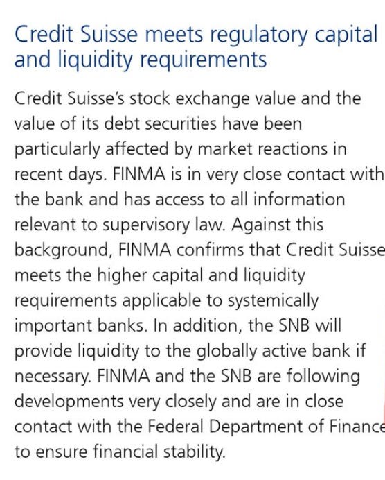 Credit Suisse meets regulatory capital 
and liquidity requirements 
Credit Suisse's stock exchange value and the 
value of its debt securities have been 
particularly affected by market reactions in 
recent days. FINMA is in very close contact with 
the bank and has access to all information 
relevant to supervisory law. Against this 
background, FINMA confirms that Credit Suisse 
meets the higher capital and liquidity 
requirements applicable to systemically 
important banks. In addition, the SNB will 
provide liquidity to the globally active bank if 
necessary. FINMA and the SNB are following 
developments very closely and are in close 
contact with the Federal Department of Financ 
to ensure financial stability. 