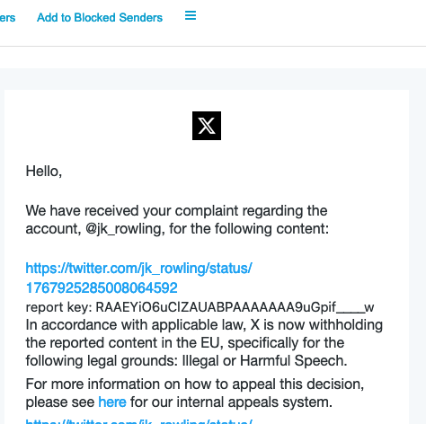 The image contains a notification message, presumably from Twitter, stating: "Hello, We have received your complaint regarding the account, @jk_rowling, for the following content: https://twitter.com/jk_rowling/status/1767925800864592 report key: RAAEYiO6uCIZUAABPAAAAAAA9uGipf____w In accordance with applicable law, X is now withholding the reported content in the EU, specifically for the following legal grounds: Illegal or Harmful Speech. For more information on how to appeal this decision, please see here for our internal appeals system. [URL for the internal appeals system]"
