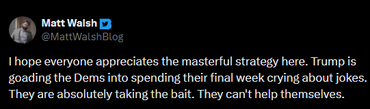 Matt Walsh on Twitter: “ I hope everyone appreciates the masterful strategy here. Trump is goading the Dems into spending their final week crying about jokes. They are absolutely taking the bait. They can’t help themselves.”