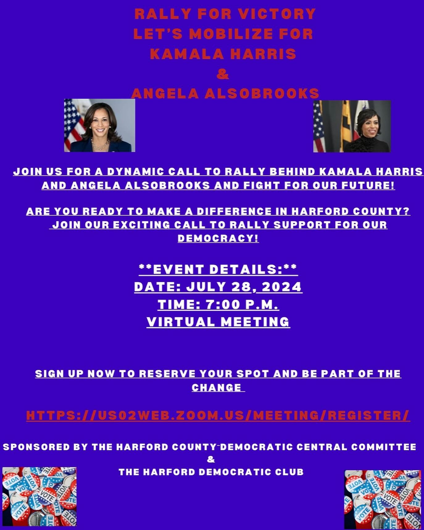 May be an image of 2 people and text that says 'RALLY FOR VICTORY LET'S MOBILIZE FOR KAMALAHARRIS KAMALA HARRIS ANGELA ALSOBROOKS JOIN USFOR US FOR A DYNAMIC CALL to RALLY BEHIND KAMALA KAMALAHARRIS HARRIS AND ANGELA ALSOBROOKS AND FIGHT FOR OUR FUTURE! ARE YOU READY to MAKE A DIFFERENCE IN HARFORD COUNTY? JOIN.QUREXCITING.GALLTORALLY SUPPORT DEMOCRACY! **EVENT DETAILS:** DATE: JULY 28 2024 TIME: 7:00 TIME:7:00P.M. P.M. VIRTUAL MEETING SIGN UPNOV UP NOW to RESERVE YOUR SPOT AND BE PART OF THE CHANGE SPONSORED BY THE HARFORD COUNTY-DEMOCRATIC CENTRAL COMMITTEE HPS:/RSLEOSSESE.SEOE ZOOM.US/MEETING/RECISTER/ THE HARFORD DEMOCRATIC CLUB OTE'