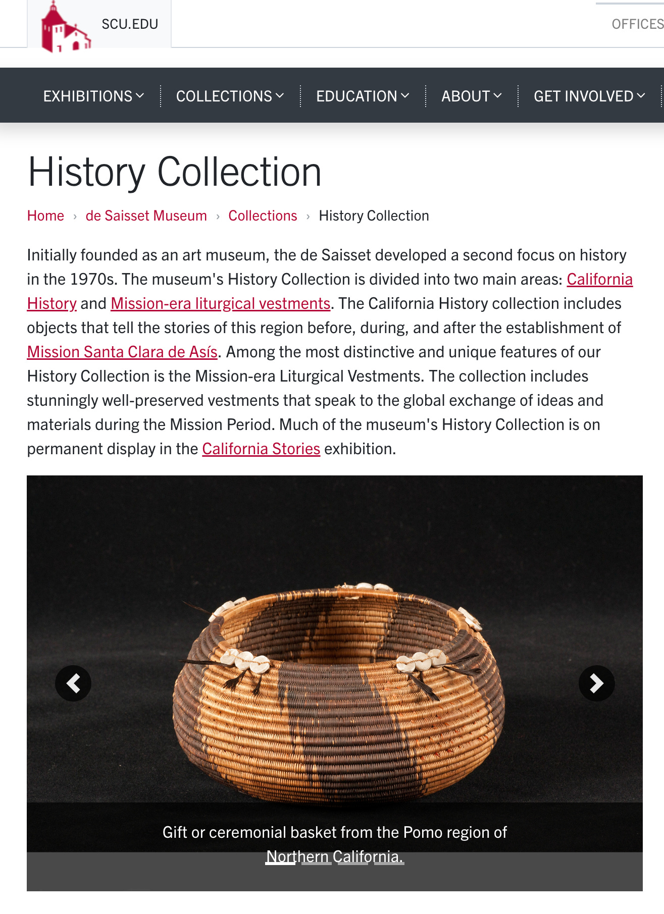 History Collection Home de Saisset Museum Collections History Collection Initially founded as an art museum, the de Saisset developed a second focus on history in the 1970s. The museum's History Collection is divided into two main areas: California History and Mission-era liturgical vestments. The California History collection includes objects that tell the stories of this region before, during, and after the establishment of Mission Santa Clara de Asís. Among the most distinctive and unique features of our History Collection is the Mission-era Liturgical Vestments. The collection includes stunningly well-preserved vestments that speak to the global exchange of ideas and materials during the Mission Period. Much of the museum's History Collection is on permanent display in the California Stories exhibition.