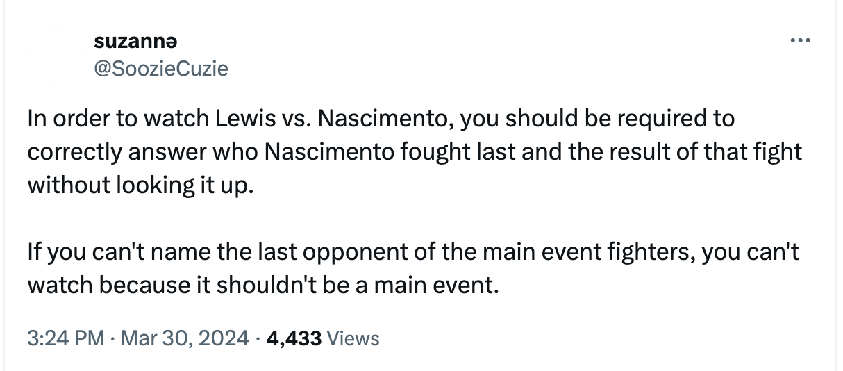  suzannə @SoozieCuzie In order to watch Lewis vs. Nascimento, you should be required to correctly answer who Nascimento fought last and the result of that fight without looking it up.  If you can't name the last opponent of the main event fighters, you can't watch because it shouldn't be a main event.