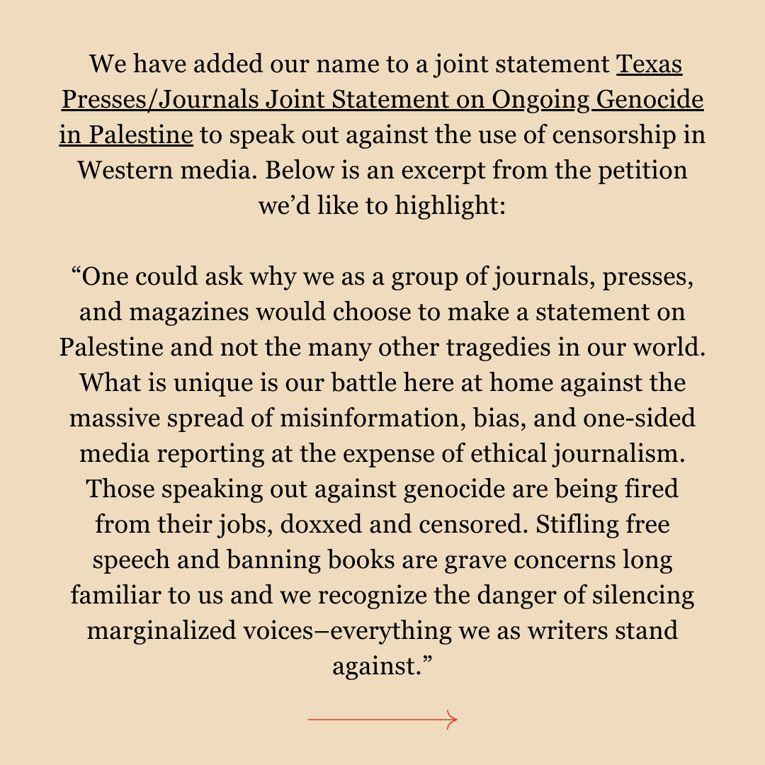 We have added our name to a joint statement Texas Presses/Journals Joint Statement on Ongoing Genocide in Palestine to speak out against the use of censorship in Western media. Below is an excerpt from the petition we’d like to highlight: “One could ask why we as a group of journals, presses, and magazines would choose to make a statement on Palestine and not the many other tragedies in our world. What is unique is our battle here at home against the massive spread of misinformation, bias, and one-sided media reporting at the expense of ethical journalism. Those speaking out against genocide are being fired from their jobs, doxxed and censored. Stifling free speech and banning books are grave concerns long familiar to us and we recognize the danger of silencing marginalized voices–everything we as writers stand against.”