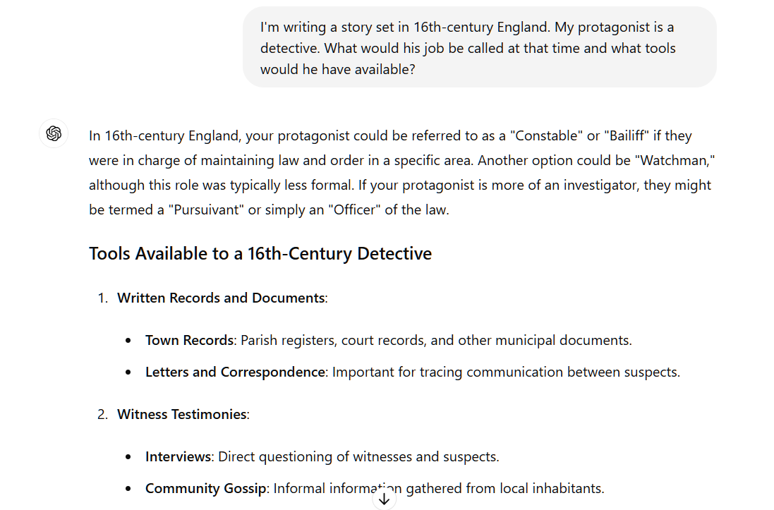 In 16th-century England, your protagonist could be referred to as a "Constable" or "Bailiff" if they were in charge of maintaining law and order in a specific area. Another option could be "Watchman," although this role was typically less formal. If your protagonist is more of an investigator, they might be termed a "Pursuivant" or simply an "Officer" of the law.  Tools Available to a 16th-Century Detective Written Records and Documents:  Town Records: Parish registers, court records, and other municipal documents. Letters and Correspondence: Important for tracing communication between suspects. Witness Testimonies:  Interviews: Direct questioning of witnesses and suspects. Community Gossip: Informal information gathered from local inhabitants. Physical Evidence:  Examination of Crime Scenes: Looking for clues like footprints, broken locks, or other disturbances. Personal Belongings: Items left behind that could identify a suspect. Basic Forensic Techniques:  Observation: Keen attention to detail to notice anything out of the ordinary. Deduction and Logic: Using reasoning to piece together evidence. Weapons:  Sword or Dagger: Standard issue for self-defense and enforcement. Staff or Club: Non-lethal tools for maintaining order. Authority and Influence:  Royal or Noble Patronage: Support from influential figures to lend authority. Official Badges or Seals: Symbols of their office to command respect and compliance. Travel Aids:  Horse: For traveling between towns or jurisdictions. Maps and Local Guides: To navigate unfamiliar territories. Communication Tools:  Messengers: To send urgent information quickly. Town Criers: To disseminate information publicly. Surveillance:  Spies and Informants: Engaging local people to gather intelligence discreetly. Stakeouts: Observing suspects covertly over time. By weaving these elements into your story, you can create a rich and historically accurate backdrop for your 16th-century detective.