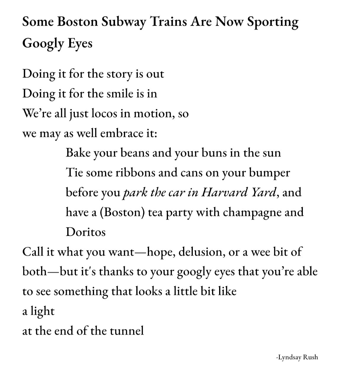 Poem, Some Boston Subway Trains Are Now Sporting Google Eyes. Doing it for the story is out/ Doing it for the smile is in/ We're all just locos in motion, so/ we may as well embrace it:/ Bake your beans and your buns in the sun/ Tie some ribbons and cans on your bumper/ before you park the car in Harvard Yard, and/ have a (Boston) tea party with champagne and/ Doritos/ Call it what you want- hope, delusion, or a wee bit of/ both- but it's thanks to your google eyes that you're able/ to see something that looks a little bit like/ a light/ at the end of the tunnel