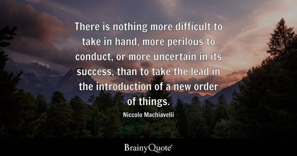 There is nothing more difficult to take in hand, more perilous to conduct, or more uncertain in its success, than to take the lead in the introduction of a new order of things. - Niccolo Machiavelli