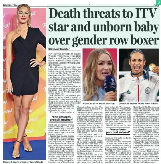 Death threats to ITV star and unborn baby over gender row boxer Daily Mail16 Aug 2024Daily Mail Reporter Olympic champion: Imane Khelif in Paris ITV sports presenter Laura Woods yesterday revealed that she and her unborn child have received death threats amid the Olympic boxing gender dispute. The 37-year-old said she had been targeted after writing an online comment in support of an article by The Daily Telegraph’s chief sports writer, Oliver Brown. Mr Brown’s piece questioned why two ‘biologically male’ boxers, Imane Khelif, 25, and Lin Yu-Ting, 29, were allowed to compete in the women’s boxing in Paris this summer. He said the International Olympic Committee was wrong to clear them for fights – and after he shared the article on X, Ms Woods responded: ‘Great article Oli’. But she took to the platform yesterday to write: ‘Since I replied to this article I’ve had numerous death threats to myself and my unborn child. Questions on my own gender (I’m pregnant so guess that clears that one up), calls for my employers to sack me, threats to my home. ‘I’ve been called racist, a bigot and a sexist as well as various insults... I’ve also been asked why I haven’t raised any concerns on this topic before. See the above for your answer.’ Earlier this month, boxing at Paris 2024 was overshadowed by a dispute over the participation of Algeria’s Khelif, who went on to win a gold medal, and Taiwan’s Lin Yu-ting, who also won gold. Both allegedly failed gender tests conducted by the International Boxing Association last year which purportedly showed they have XY chromosomes, the male pattern. They were then disqualified from last year’s World Boxing Championships by the IBA despite both insisting they were born female. Ms Woods, who is expecting her first child with former Love Island contestant Adam Collard, 28, continued in her X post: ‘When there are discrepancies with test results – which could impact the safety of another human being, in an environment that above all else should be fair – questions are quite rightly going to be asked. ‘The answers are still unclear, otherwise, this topic would be closed.’ The gender debate began when Italy’s Angela Carini quit 46 seconds into her round-of-16 match with Khelif. The Algerian landed the first significant punch and the Italian fighter dropped to her knees in tears. The 25-year-old could be heard shouting to her coach, ‘It’s not right, it’s not right!’ before telling reporters she had never been punched so hard in her life. The International Olympic Committee had allowed Khelif to compete despite last year’s gender test as the IBA was unable to provide any proof of its findings. The IBA was also expelled by the IOC in June last year over financial and corruption concerns. Khelif went on to win Algeria’s first gold medal in women’s boxing. But the row has continued – Khelif has now filed an online harassment lawsuit that reportedly names JK Rowling and Elon Musk. The Harry Potter author, 59, had referred to Khelif as a ‘male’ and accused her of ‘enjoying the distress of a woman he’s just punched in the head, and whose life’s ambition he’s just shattered’. Nabil Boudi, Khelif’s attorney, said: ‘JK Rowling and Elon Musk are named in the lawsuit, among others. ‘[Donald] Trump tweeted, so whether or not he is named in our lawsuit, he will inevitably be looked into as part of the prosecution. What we’re asking is that the prosecution investigates not only these people but whoever it feels necessary. If the case goes to court, they will stand trial.’ After striking gold in Paris, the Algerian fighter had a message for those who raised concerns at her inclusion. ‘I am a woman like any other woman,’ she said. ‘I was born a woman, I lived as a woman, I competed as woman – there is no doubt. ‘There are enemies of success of course. That gives my success a special taste because of these attacks. I want to tell the world that they should commit to the Olympic principles and they should not bully people.’ ‘The answers are still unclear’ ‘Never been punched so hard’ Article Name:Death threats to ITV star and unborn baby over gender row boxer Publication:Daily Mail Author:Daily Mail Reporter Start Page:9 End Page:9