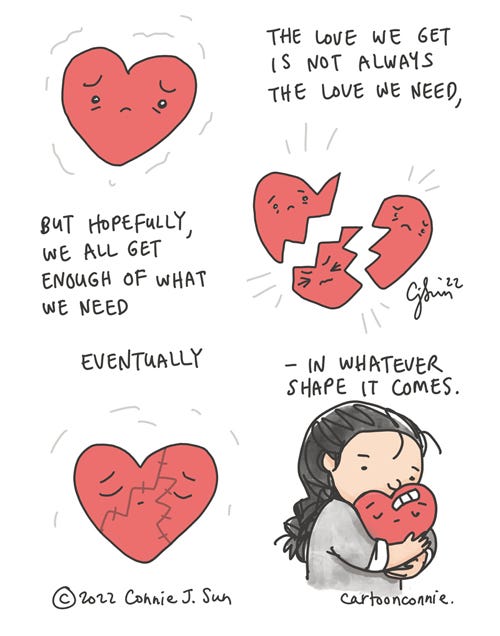 The Love We Need 1-page borderless comic of a sad red heart that is broken apart into pieces, each with its own sad face. In the second to the last image, the heart is drawn stitched together with visible scars. In the final image, a girl with a braid is hugging the now bandaged heart. Text reads: "The love we get is not always the love we need, but hopefully, we all get enough of what we need - eventually - in whatever shape it comes. Cartoon illustration by Connie Sun, cartoonconnie, 2022.