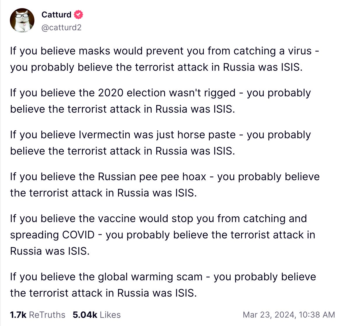 Truth Social post by notorious troll Catturd2: If you believe masks would prevent you from catching a virus - you probably believe the terrorist attack in Russia was ISIS.   If you believe the 2020 election wasn't rigged - you probably believe the terrorist attack in Russia was ISIS.  If you believe Ivermectin was just horse paste - you probably believe the terrorist attack in Russia was ISIS.  If you believe the Russian pee pee hoax - you probably believe the terrorist attack in Russia was ISIS.  If you believe the vaccine would stop you from catching and spreading COVID - you probably believe the terrorist attack in Russia was ISIS.  If you believe the global warming scam - you probably believe the terrorist attack in Russia was ISIS.