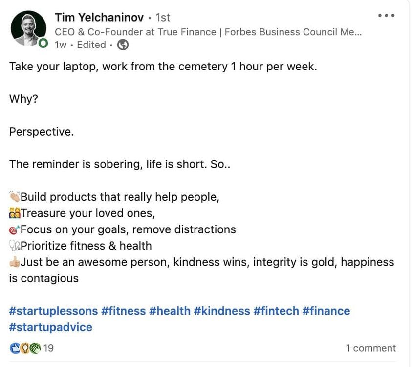May be an image of 1 person and text that says 'Tim Yelchaninov 1st CEO & & Co-Founder at True Finance Forbes Business Council Me... 1w Edited Take your laptop, work from the cemetery 1 hour per week. Why? Perspective. The reminder is sobering, life is short. So.. Build products that really help people, 'Treasure your loved ones, Focus on your goals, remove distractions @Prioritize fitness & health Just be an awesome person, kindness wins, integrity is gold, happiness is contagious #startuplessons #fitness #health #kindness #fintech #finance #startupadvice 19 1 comment'
