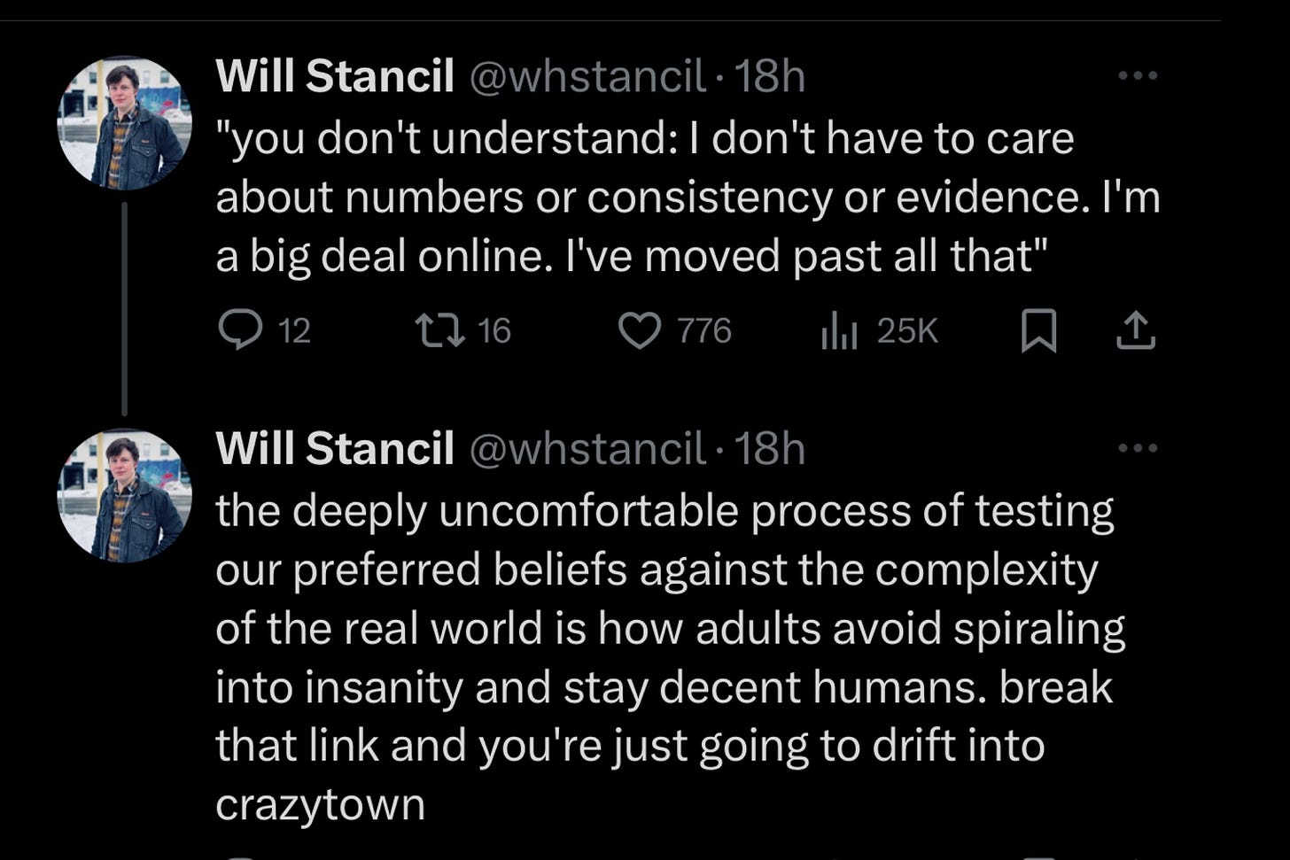 Screenshot of two follow-up tweets by William Stancil, continuing his discussion on empirical data and leftist activists.  Tweet 1: "you don't understand: I don't have to care about numbers or consistency or evidence. I'm a big deal online. I've moved past all that"  Tweet 2:  "the deeply uncomfortable process of testing our preferred beliefs against the complexity of the real world is how adults avoid spiraling into insanity and stay decent humans. break that link and you're just going to drift into crazytown"