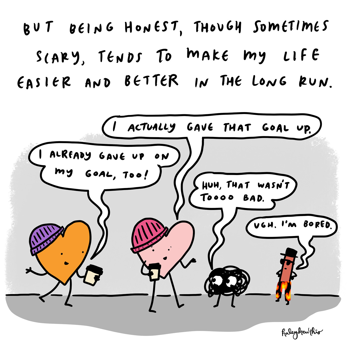 But being honest tends to make my life a lot easier.  Me: I think I’ve learned I like my bed too much for that goal. Friend: oh yeah, me too.  Anxiety: Huh, that wasn’t too bad. The Liar: Whatever. Ooh, let’s go tell those people we’ve run a half marathon! 