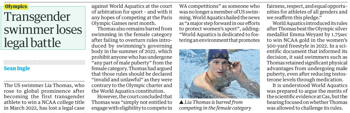 Transgender swimmer loses legal battle The Guardian13 Jun 2024Sean Ingle  ▲ Lia Thomas is barred from competing in the female category The US swimmer Lia Thomas, who rose to global prominence after becoming the first transgender athlete to win a NCAA college title in March 2022, has lost a legal case against World Aquatics at the court of arbitration for sport – and with it any hopes of competing at the Paris Olympic Games next month.  Thomas also remains barred from swimming in the female category after failing to overturn rules introduced by swimming’s governing body in the summer of 2022, which prohibit anyone who has undergone “any part of male puberty” from the female category. Thomas had argued that those rules should be declared “invalid and unlawful” as they were contrary to the Olympic charter and the World Aquatics constitution.  However, the court concluded that Thomas was “simply not entitled to engage with eligibility to compete in WA competitions” as someone who was no longer a member of US swimming. World Aquatics hailed the news as “a major step forward in our efforts to protect women’s sport”, adding: “World Aquatics is dedicated to fostering an environment that promotes fairness, respect, and equal opportunities for athletes of all genders and we reaffirm this pledge.”  World Aquatics introduced its rules after Thomas beat the Olympic silver medallist Emma Weyant by 1.75sec to win NCAA gold in the women’s 500-yard freestyle in 2022. In a scientific document that informed its decision, it said swimmers such as Thomas retained significant physical advantages from undergoing male puberty, even after reducing testosterone levels through medication.  It is understood World Aquatics was prepared to argue the merits of the scientific evidence at Cas, but the hearing focused on whether Thomas was allowed to challenge its rules.  Article Name:Transgender swimmer loses legal battle Publication:The Guardian Author:Sean Ingle Start Page:38 End Page:38