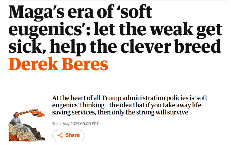 Guardian headline: "Maga’s era of ‘soft eugenics’: let the weak get sick, help the clever breed Derek Beres A collage of a vintage black-and-white pin-up style woman with her face obscured sitting atop a pile of money, with scientific formulas in the background. A DNA strand emerges from her head, leading to a cluster of orange and black pills. View image in fullscreen At the heart of all Trump administration policies is ‘soft eugenics’ thinking – the idea that if you take away life-saving services, then only the strong will survive" Guardian headline: "Maga’s era of ‘soft eugenics’: let the weak get sick, help the clever breed Derek Beres A collage of a vintage black-and-white pin-up style woman with her face obscured sitting atop a pile of money, with scientific formulas in the background. A DNA strand emerges from her head, leading to a cluster of orange and black pills. View image in fullscreen At the heart of all Trump administration policies is ‘soft eugenics’ thinking – the idea that if you take away life-saving services, then only the strong will survive"