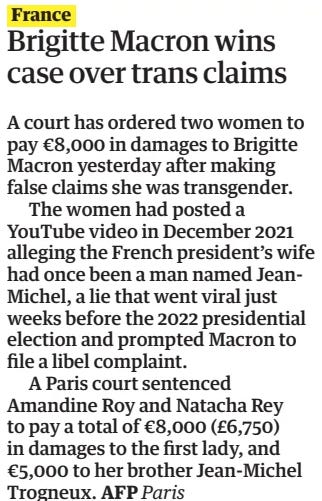 Brigitte Macron wins case over trans claims The Guardian13 Sep 2024 A court has ordered two women to pay €8,000 in damages to Brigitte Macron yesterday after making false claims she was transgender.  The women had posted a YouTube video in December 2021 alleging the French president’s wife had once been a man named JeanMichel, a lie that went viral just weeks before the 2022 presidential election and prompted Macron to file a libel complaint.  A Paris court sentenced Amandine Roy and Natacha Rey to pay a total of €8,000 (£6,750) in damages to the first lady, and €5,000 to her brother Jean-Michel Trogneux.  Article Name:Brigitte Macron wins case over trans claims Publication:The Guardian Start Page:30 End Page:30