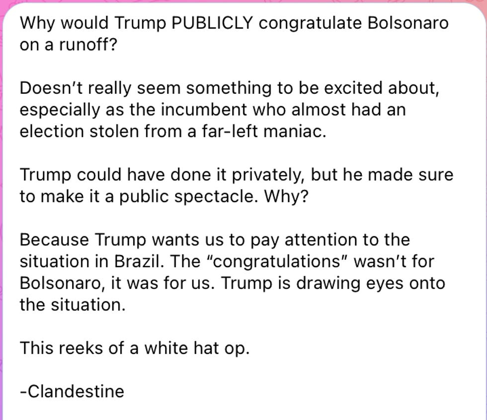 Why would Trump PUBLICLY congratulate Bolsonaro on a runoff?   Doesn't really seem something to be excited about, especially as the incumbent who almost had an election stolen from a far-left maniac.  Trump could have done it privately, but he made sure to make it a public spectacle. Why?  Because Trump wants us to pay attention to the situation in Brazil. The \u201ccongratulations\u201d wasn\u2019t for Bolsonaro, it was for us. Trump is drawing eyes onto the situation.  This reeks of a white hat op.  -Clandestine 