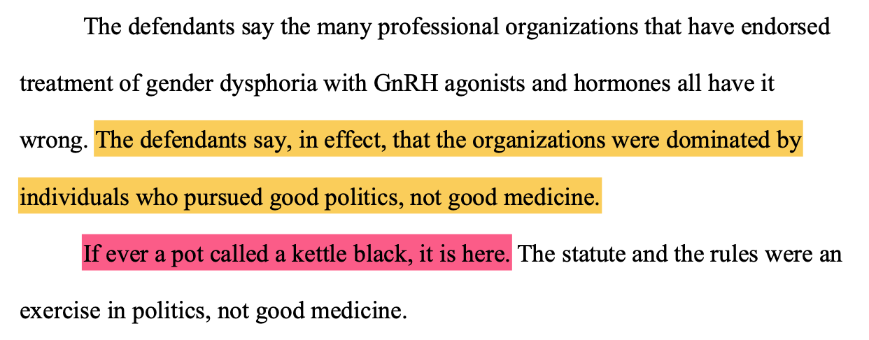 The defendants say the many professional organizations that have endorsed treatment of gender dysphoria with GnRH agonists and hormones all have it wrong. The defendants say, in effect, that the organizations were dominated by individuals who pursued good politics, not good medicine. If ever a pot called a kettle black, it is here. The statute and the rules were an exercise in politics, not good medicine.