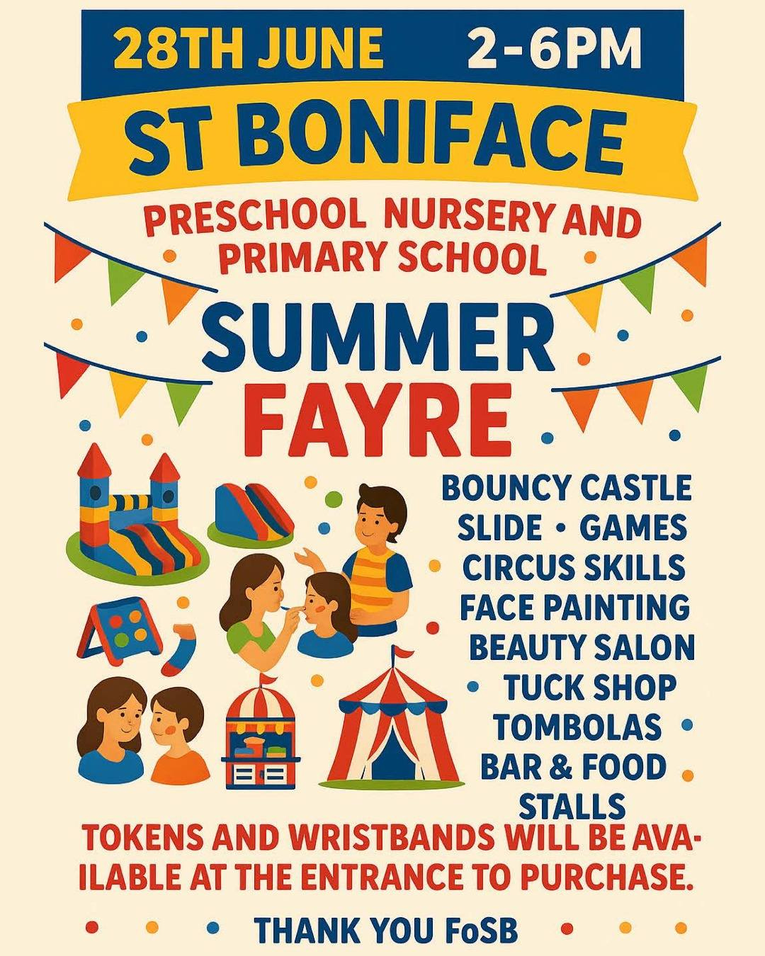 May be an image of text that says "28TH JUNE 2-6PM ST BONIFACE PRESCHOOL NURSERY AND PRIMARY SCHOOL SUMMER FAYRE BOUNCY CASTLE SLIDE GAMES CIRCUS SKILLS FACE PAINTING BEAUTY SALON 會众 TUCK SHOP TOMBOLAS BAR & FOOD STALLS TOKENS AND WRISTBANDS WILL BE AVA- ILABLE AT THE ENTRANCE to PURCHASE. THANK YOU FoSB"