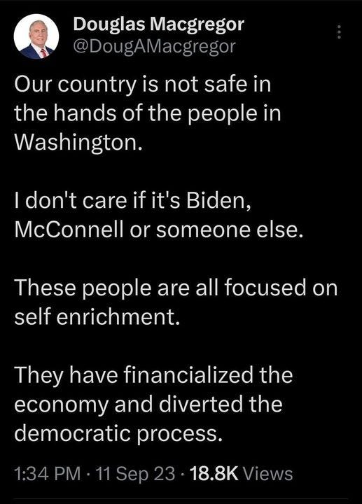 May be a graphic of text that says '2:57 4G Il 15% Post Douglas Macgregor @DougAMacgregor Our country is not safe in the hands of the people ın Washington. don't care if it's Biden, McConnell or someone else. These people are all focused on self enrichment. They have financialized the economy and diverted the democratic process. 1:34 PM 11 Sep 18.8K Views 566 Reposts 17 Quotes 1,827 _ikes 5 Bookmarks Post Ûyou'