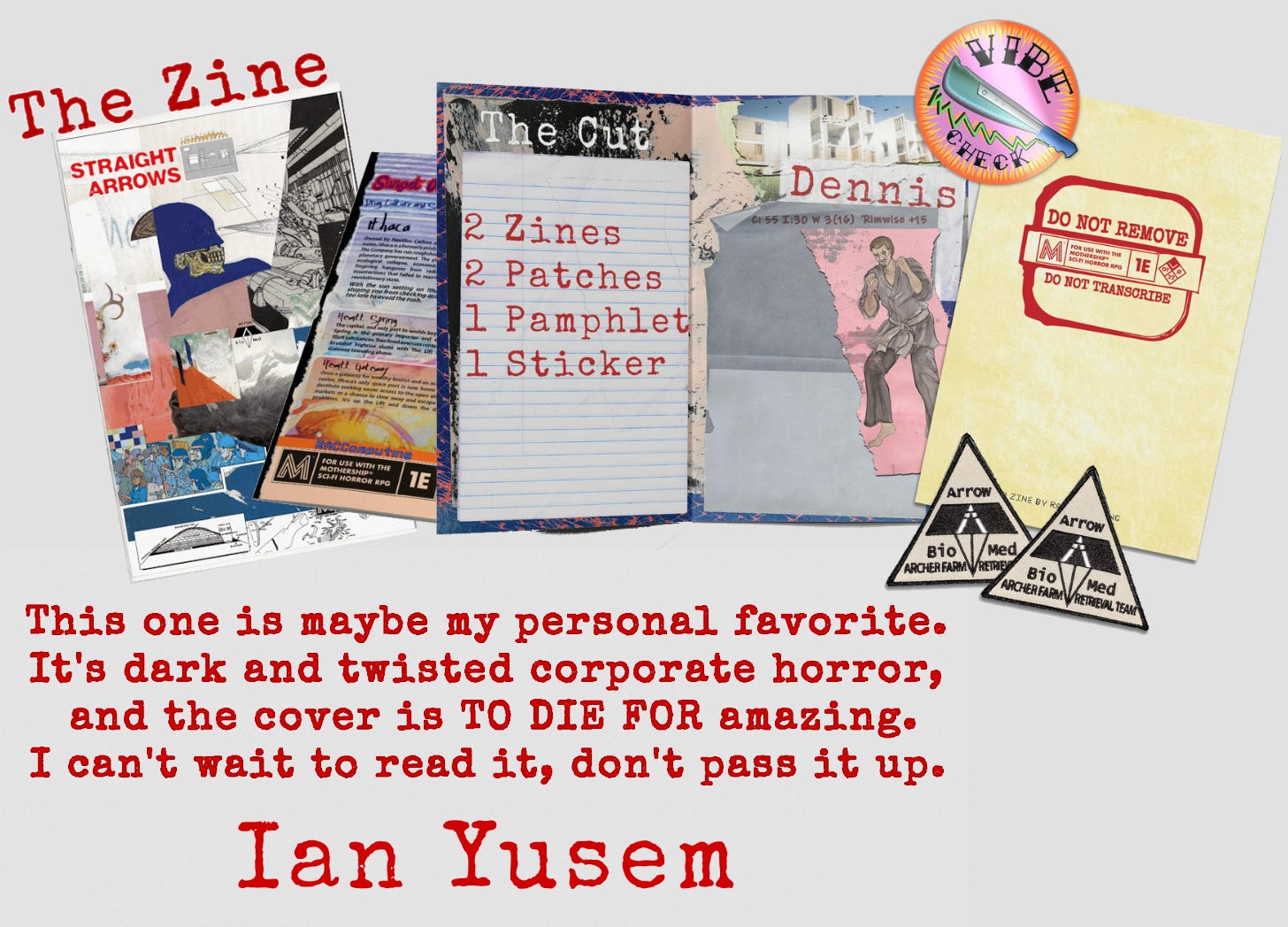 An Ian Yusem quote under mock-ups of the Straight Arrows zine, the Do Not Transcribe zine, two patches, a pamphlet and a sticker. The quote reads, "This one is maybemy personal favorite. It's dark and twisted corporate horror, and the cover is TO DIE FOR amazing. I can't wait to read it, don't pass it up."