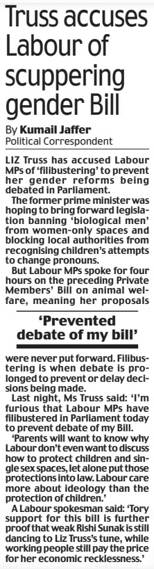 Truss accuses Labour of scuppering gender Bill Daily Mail16 Mar 2024By Kumail Jaffer LIZ Truss has accused Labour MPs of ‘filibustering’ to prevent her gender reforms being debated in Parliament. The former prime minister was hoping to bring forward legislation banning ‘biological men’ from women-only spaces and blocking local authorities from recognising children’s attempts to change pronouns. But Labour MPs spoke for four hours on the preceding Private Members’ Bill on animal welfare, meaning her proposals ‘Prevented debate of my bill’ never put forward. Filibustering is when debate is prolonged to prevent or delay decisions being made. Last night, Ms Truss said: ‘I’m furious that Labour MPs have filibustered in Parliament today to prevent debate of my Bill. ‘Parents will want to know why Labour don’t even want to discuss how to protect children and single sex spaces, let alone put those protections into law. Labour care more about ideology than the protection of children.’ A Labour spokesman said: ‘Tory support for this bill is further proof that weak Rishi Sunak is still dancing to Liz Truss’s tune, while working people still pay the price for her economic recklessness.’ Article Name:Truss accuses Labour of scuppering gender Bill Publication:Daily Mail Author:By Kumail Jaffer Start Page:10 End Page:10