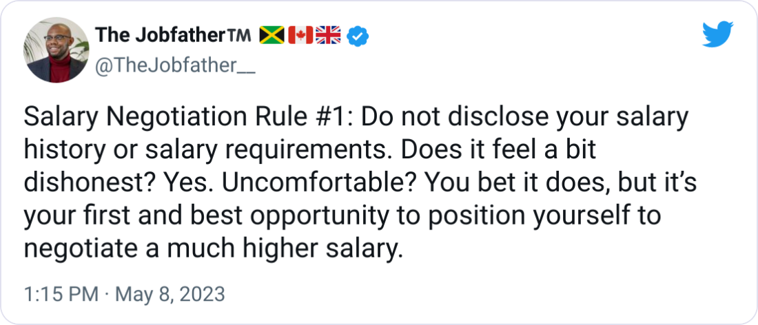 The Jobfather™️ 🇯🇲🇨🇦🇬🇧 @TheJobfather__ Salary Negotiation Rule #1: Do not disclose your salary history or salary requirements. Does it feel a bit dishonest? Yes. Uncomfortable? You bet it does, but it’s your first and best opportunity to position yourself to negotiate a much higher salary.